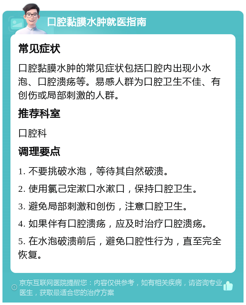 口腔黏膜水肿就医指南 常见症状 口腔黏膜水肿的常见症状包括口腔内出现小水泡、口腔溃疡等。易感人群为口腔卫生不佳、有创伤或局部刺激的人群。 推荐科室 口腔科 调理要点 1. 不要挑破水泡，等待其自然破溃。 2. 使用氯己定漱口水漱口，保持口腔卫生。 3. 避免局部刺激和创伤，注意口腔卫生。 4. 如果伴有口腔溃疡，应及时治疗口腔溃疡。 5. 在水泡破溃前后，避免口腔性行为，直至完全恢复。