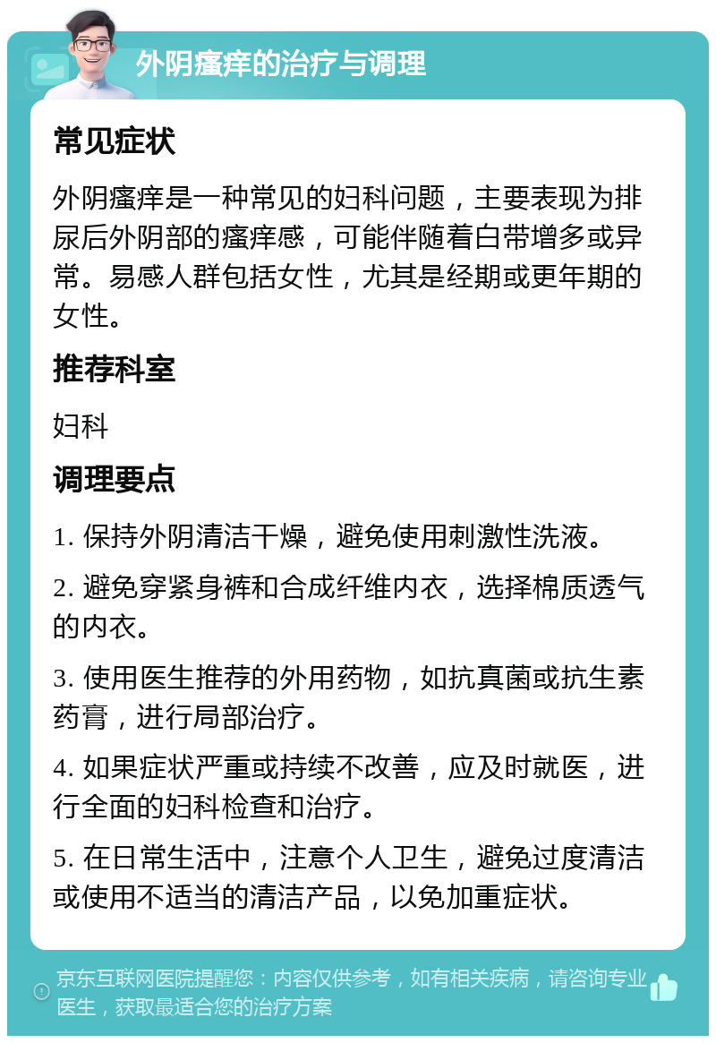 外阴瘙痒的治疗与调理 常见症状 外阴瘙痒是一种常见的妇科问题，主要表现为排尿后外阴部的瘙痒感，可能伴随着白带增多或异常。易感人群包括女性，尤其是经期或更年期的女性。 推荐科室 妇科 调理要点 1. 保持外阴清洁干燥，避免使用刺激性洗液。 2. 避免穿紧身裤和合成纤维内衣，选择棉质透气的内衣。 3. 使用医生推荐的外用药物，如抗真菌或抗生素药膏，进行局部治疗。 4. 如果症状严重或持续不改善，应及时就医，进行全面的妇科检查和治疗。 5. 在日常生活中，注意个人卫生，避免过度清洁或使用不适当的清洁产品，以免加重症状。