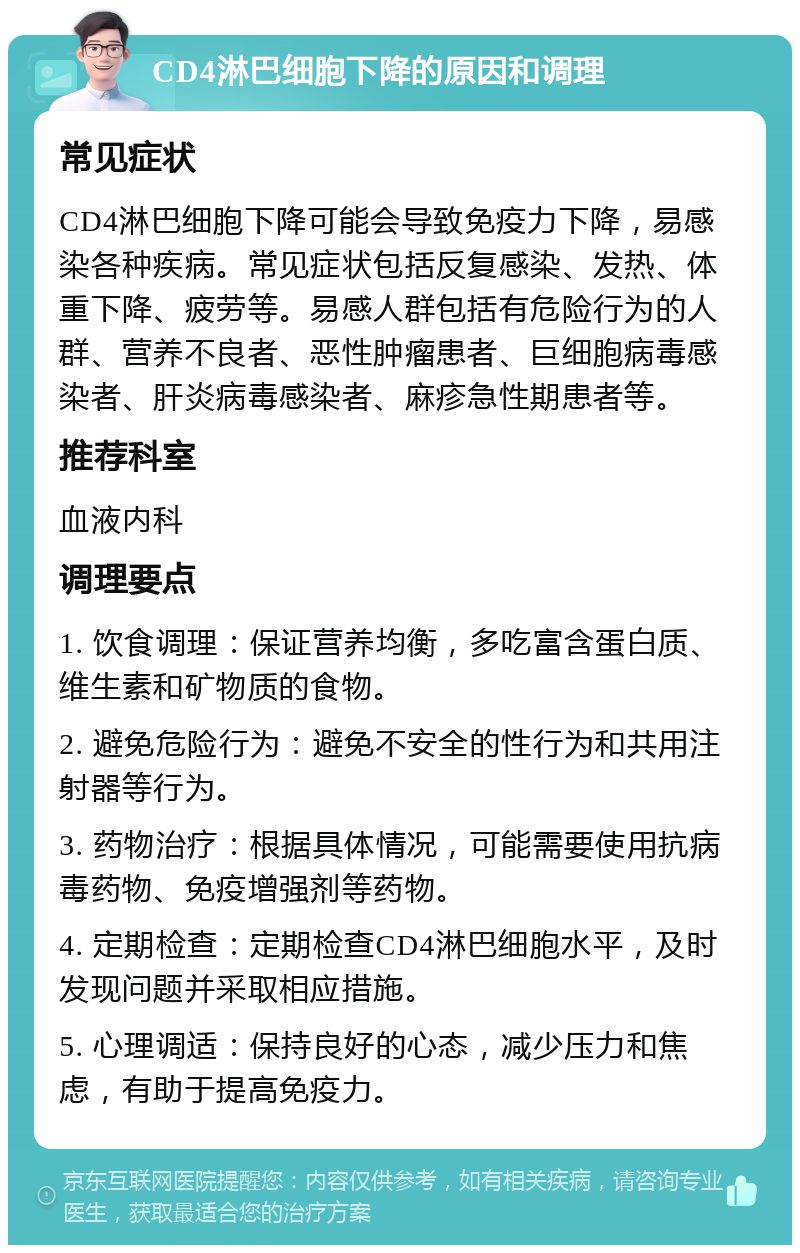 CD4淋巴细胞下降的原因和调理 常见症状 CD4淋巴细胞下降可能会导致免疫力下降，易感染各种疾病。常见症状包括反复感染、发热、体重下降、疲劳等。易感人群包括有危险行为的人群、营养不良者、恶性肿瘤患者、巨细胞病毒感染者、肝炎病毒感染者、麻疹急性期患者等。 推荐科室 血液内科 调理要点 1. 饮食调理：保证营养均衡，多吃富含蛋白质、维生素和矿物质的食物。 2. 避免危险行为：避免不安全的性行为和共用注射器等行为。 3. 药物治疗：根据具体情况，可能需要使用抗病毒药物、免疫增强剂等药物。 4. 定期检查：定期检查CD4淋巴细胞水平，及时发现问题并采取相应措施。 5. 心理调适：保持良好的心态，减少压力和焦虑，有助于提高免疫力。