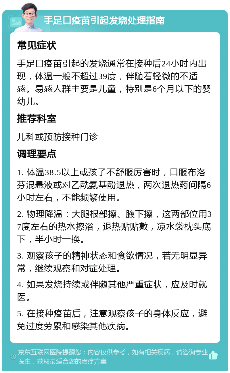 手足口疫苗引起发烧处理指南 常见症状 手足口疫苗引起的发烧通常在接种后24小时内出现，体温一般不超过39度，伴随着轻微的不适感。易感人群主要是儿童，特别是6个月以下的婴幼儿。 推荐科室 儿科或预防接种门诊 调理要点 1. 体温38.5以上或孩子不舒服厉害时，口服布洛芬混悬液或对乙酰氨基酚退热，两次退热药间隔6小时左右，不能频繁使用。 2. 物理降温：大腿根部擦、腋下擦，这两部位用37度左右的热水擦浴，退热贴贴敷，凉水袋枕头底下，半小时一换。 3. 观察孩子的精神状态和食欲情况，若无明显异常，继续观察和对症处理。 4. 如果发烧持续或伴随其他严重症状，应及时就医。 5. 在接种疫苗后，注意观察孩子的身体反应，避免过度劳累和感染其他疾病。