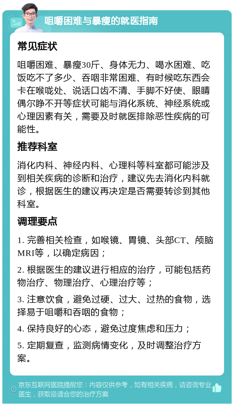 咀嚼困难与暴瘦的就医指南 常见症状 咀嚼困难、暴瘦30斤、身体无力、喝水困难、吃饭吃不了多少、吞咽非常困难、有时候吃东西会卡在喉咙处、说话口齿不清、手脚不好使、眼睛偶尔睁不开等症状可能与消化系统、神经系统或心理因素有关，需要及时就医排除恶性疾病的可能性。 推荐科室 消化内科、神经内科、心理科等科室都可能涉及到相关疾病的诊断和治疗，建议先去消化内科就诊，根据医生的建议再决定是否需要转诊到其他科室。 调理要点 1. 完善相关检查，如喉镜、胃镜、头部CT、颅脑MRI等，以确定病因； 2. 根据医生的建议进行相应的治疗，可能包括药物治疗、物理治疗、心理治疗等； 3. 注意饮食，避免过硬、过大、过热的食物，选择易于咀嚼和吞咽的食物； 4. 保持良好的心态，避免过度焦虑和压力； 5. 定期复查，监测病情变化，及时调整治疗方案。