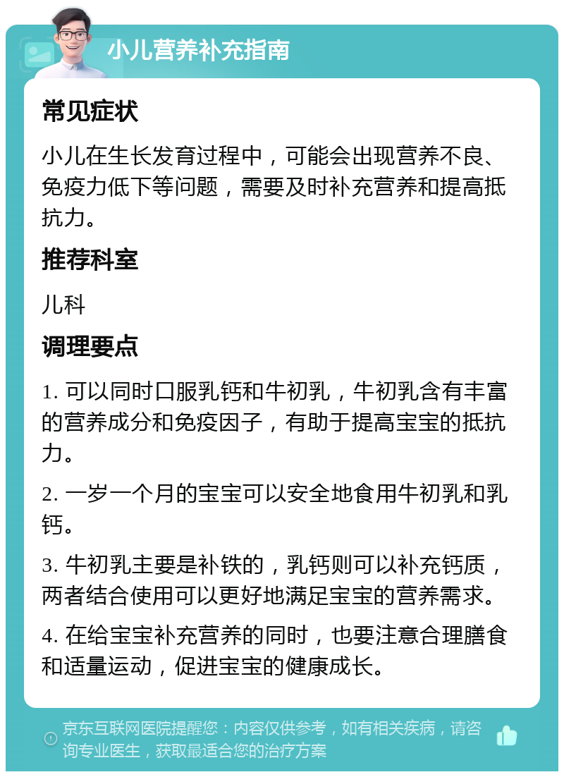 小儿营养补充指南 常见症状 小儿在生长发育过程中，可能会出现营养不良、免疫力低下等问题，需要及时补充营养和提高抵抗力。 推荐科室 儿科 调理要点 1. 可以同时口服乳钙和牛初乳，牛初乳含有丰富的营养成分和免疫因子，有助于提高宝宝的抵抗力。 2. 一岁一个月的宝宝可以安全地食用牛初乳和乳钙。 3. 牛初乳主要是补铁的，乳钙则可以补充钙质，两者结合使用可以更好地满足宝宝的营养需求。 4. 在给宝宝补充营养的同时，也要注意合理膳食和适量运动，促进宝宝的健康成长。