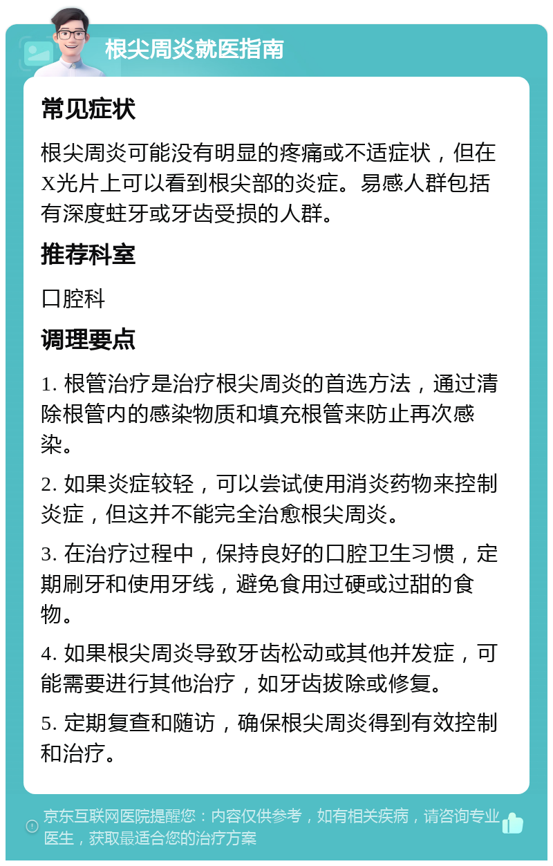 根尖周炎就医指南 常见症状 根尖周炎可能没有明显的疼痛或不适症状，但在X光片上可以看到根尖部的炎症。易感人群包括有深度蛀牙或牙齿受损的人群。 推荐科室 口腔科 调理要点 1. 根管治疗是治疗根尖周炎的首选方法，通过清除根管内的感染物质和填充根管来防止再次感染。 2. 如果炎症较轻，可以尝试使用消炎药物来控制炎症，但这并不能完全治愈根尖周炎。 3. 在治疗过程中，保持良好的口腔卫生习惯，定期刷牙和使用牙线，避免食用过硬或过甜的食物。 4. 如果根尖周炎导致牙齿松动或其他并发症，可能需要进行其他治疗，如牙齿拔除或修复。 5. 定期复查和随访，确保根尖周炎得到有效控制和治疗。