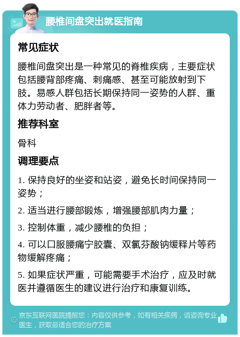 腰椎间盘突出就医指南 常见症状 腰椎间盘突出是一种常见的脊椎疾病，主要症状包括腰背部疼痛、刺痛感、甚至可能放射到下肢。易感人群包括长期保持同一姿势的人群、重体力劳动者、肥胖者等。 推荐科室 骨科 调理要点 1. 保持良好的坐姿和站姿，避免长时间保持同一姿势； 2. 适当进行腰部锻炼，增强腰部肌肉力量； 3. 控制体重，减少腰椎的负担； 4. 可以口服腰痛宁胶囊、双氯芬酸钠缓释片等药物缓解疼痛； 5. 如果症状严重，可能需要手术治疗，应及时就医并遵循医生的建议进行治疗和康复训练。