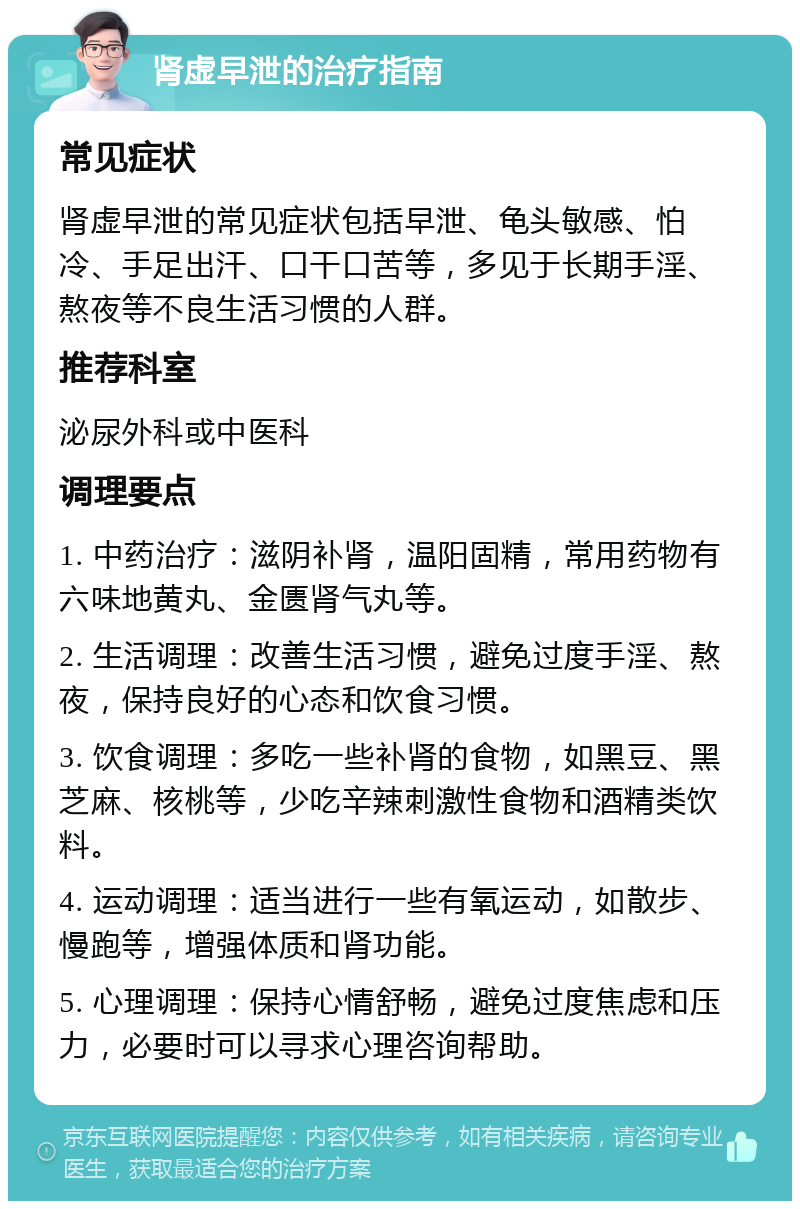 肾虚早泄的治疗指南 常见症状 肾虚早泄的常见症状包括早泄、龟头敏感、怕冷、手足出汗、口干口苦等，多见于长期手淫、熬夜等不良生活习惯的人群。 推荐科室 泌尿外科或中医科 调理要点 1. 中药治疗：滋阴补肾，温阳固精，常用药物有六味地黄丸、金匮肾气丸等。 2. 生活调理：改善生活习惯，避免过度手淫、熬夜，保持良好的心态和饮食习惯。 3. 饮食调理：多吃一些补肾的食物，如黑豆、黑芝麻、核桃等，少吃辛辣刺激性食物和酒精类饮料。 4. 运动调理：适当进行一些有氧运动，如散步、慢跑等，增强体质和肾功能。 5. 心理调理：保持心情舒畅，避免过度焦虑和压力，必要时可以寻求心理咨询帮助。