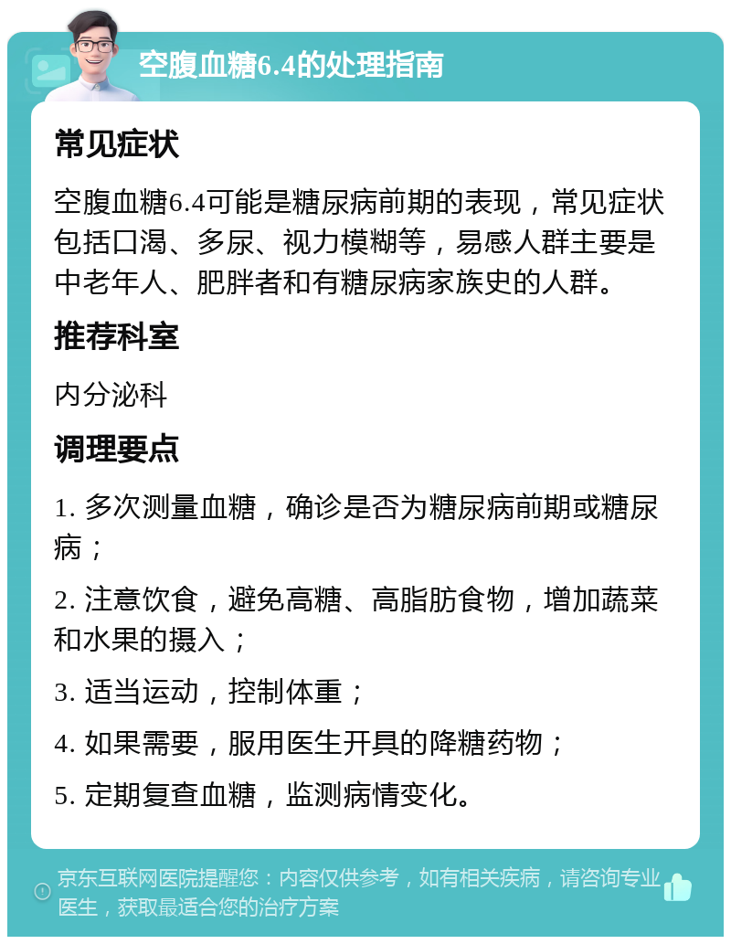 空腹血糖6.4的处理指南 常见症状 空腹血糖6.4可能是糖尿病前期的表现，常见症状包括口渴、多尿、视力模糊等，易感人群主要是中老年人、肥胖者和有糖尿病家族史的人群。 推荐科室 内分泌科 调理要点 1. 多次测量血糖，确诊是否为糖尿病前期或糖尿病； 2. 注意饮食，避免高糖、高脂肪食物，增加蔬菜和水果的摄入； 3. 适当运动，控制体重； 4. 如果需要，服用医生开具的降糖药物； 5. 定期复查血糖，监测病情变化。