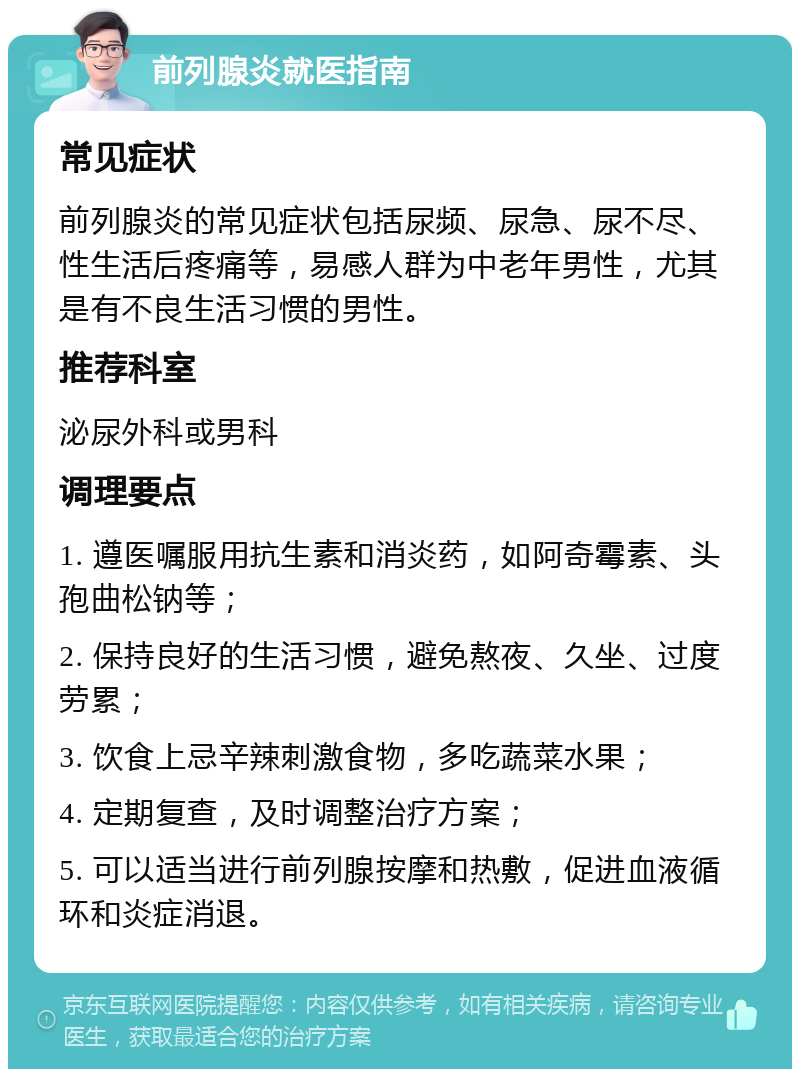 前列腺炎就医指南 常见症状 前列腺炎的常见症状包括尿频、尿急、尿不尽、性生活后疼痛等，易感人群为中老年男性，尤其是有不良生活习惯的男性。 推荐科室 泌尿外科或男科 调理要点 1. 遵医嘱服用抗生素和消炎药，如阿奇霉素、头孢曲松钠等； 2. 保持良好的生活习惯，避免熬夜、久坐、过度劳累； 3. 饮食上忌辛辣刺激食物，多吃蔬菜水果； 4. 定期复查，及时调整治疗方案； 5. 可以适当进行前列腺按摩和热敷，促进血液循环和炎症消退。