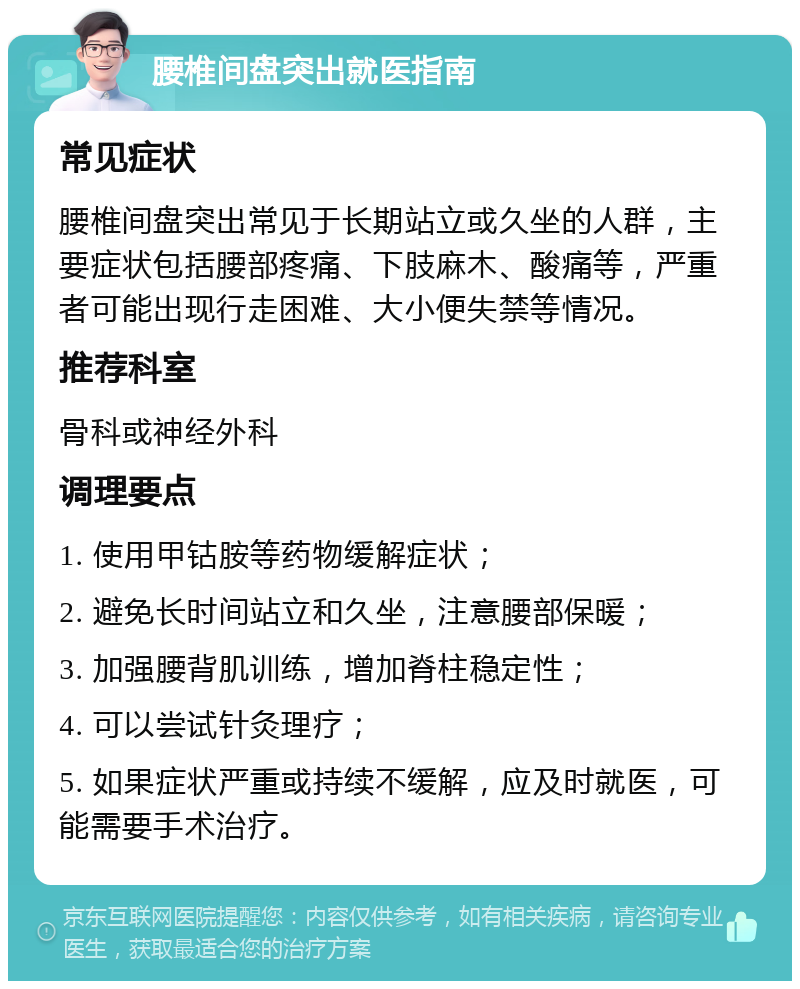 腰椎间盘突出就医指南 常见症状 腰椎间盘突出常见于长期站立或久坐的人群，主要症状包括腰部疼痛、下肢麻木、酸痛等，严重者可能出现行走困难、大小便失禁等情况。 推荐科室 骨科或神经外科 调理要点 1. 使用甲钴胺等药物缓解症状； 2. 避免长时间站立和久坐，注意腰部保暖； 3. 加强腰背肌训练，增加脊柱稳定性； 4. 可以尝试针灸理疗； 5. 如果症状严重或持续不缓解，应及时就医，可能需要手术治疗。