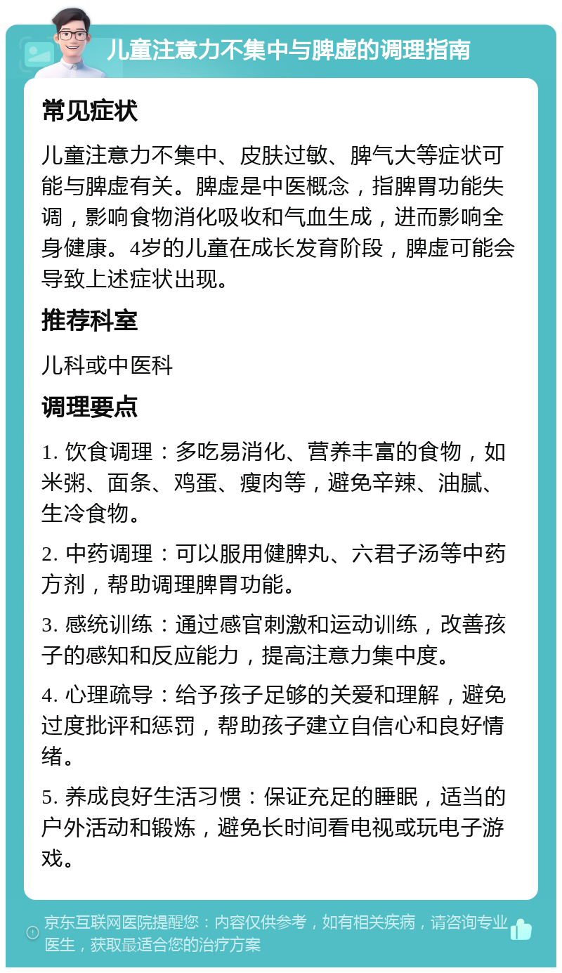 儿童注意力不集中与脾虚的调理指南 常见症状 儿童注意力不集中、皮肤过敏、脾气大等症状可能与脾虚有关。脾虚是中医概念，指脾胃功能失调，影响食物消化吸收和气血生成，进而影响全身健康。4岁的儿童在成长发育阶段，脾虚可能会导致上述症状出现。 推荐科室 儿科或中医科 调理要点 1. 饮食调理：多吃易消化、营养丰富的食物，如米粥、面条、鸡蛋、瘦肉等，避免辛辣、油腻、生冷食物。 2. 中药调理：可以服用健脾丸、六君子汤等中药方剂，帮助调理脾胃功能。 3. 感统训练：通过感官刺激和运动训练，改善孩子的感知和反应能力，提高注意力集中度。 4. 心理疏导：给予孩子足够的关爱和理解，避免过度批评和惩罚，帮助孩子建立自信心和良好情绪。 5. 养成良好生活习惯：保证充足的睡眠，适当的户外活动和锻炼，避免长时间看电视或玩电子游戏。