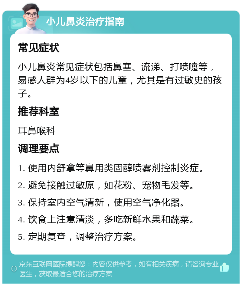 小儿鼻炎治疗指南 常见症状 小儿鼻炎常见症状包括鼻塞、流涕、打喷嚏等，易感人群为4岁以下的儿童，尤其是有过敏史的孩子。 推荐科室 耳鼻喉科 调理要点 1. 使用内舒拿等鼻用类固醇喷雾剂控制炎症。 2. 避免接触过敏原，如花粉、宠物毛发等。 3. 保持室内空气清新，使用空气净化器。 4. 饮食上注意清淡，多吃新鲜水果和蔬菜。 5. 定期复查，调整治疗方案。