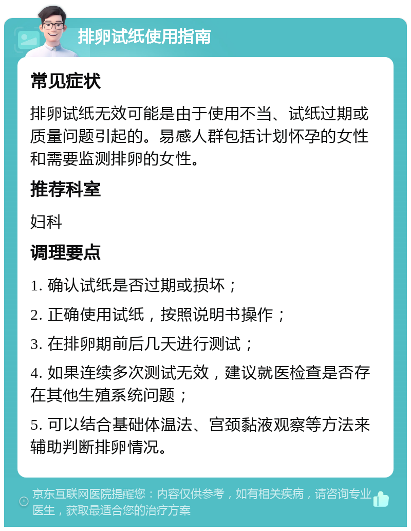 排卵试纸使用指南 常见症状 排卵试纸无效可能是由于使用不当、试纸过期或质量问题引起的。易感人群包括计划怀孕的女性和需要监测排卵的女性。 推荐科室 妇科 调理要点 1. 确认试纸是否过期或损坏； 2. 正确使用试纸，按照说明书操作； 3. 在排卵期前后几天进行测试； 4. 如果连续多次测试无效，建议就医检查是否存在其他生殖系统问题； 5. 可以结合基础体温法、宫颈黏液观察等方法来辅助判断排卵情况。