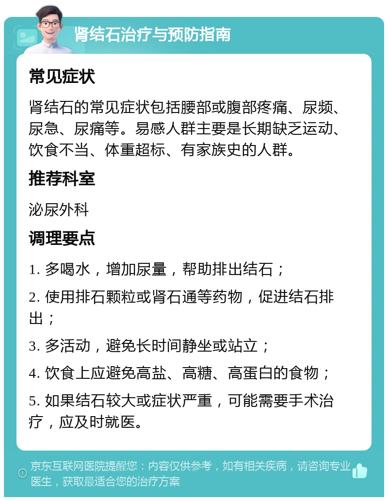 肾结石治疗与预防指南 常见症状 肾结石的常见症状包括腰部或腹部疼痛、尿频、尿急、尿痛等。易感人群主要是长期缺乏运动、饮食不当、体重超标、有家族史的人群。 推荐科室 泌尿外科 调理要点 1. 多喝水，增加尿量，帮助排出结石； 2. 使用排石颗粒或肾石通等药物，促进结石排出； 3. 多活动，避免长时间静坐或站立； 4. 饮食上应避免高盐、高糖、高蛋白的食物； 5. 如果结石较大或症状严重，可能需要手术治疗，应及时就医。