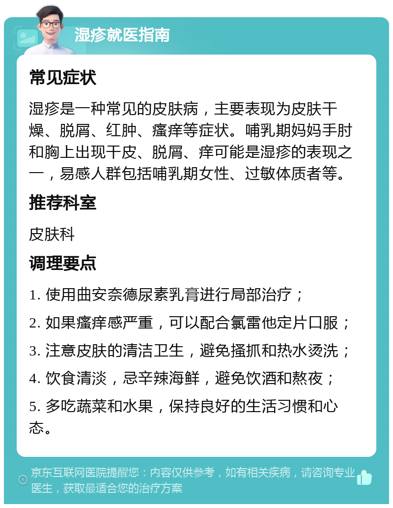 湿疹就医指南 常见症状 湿疹是一种常见的皮肤病，主要表现为皮肤干燥、脱屑、红肿、瘙痒等症状。哺乳期妈妈手肘和胸上出现干皮、脱屑、痒可能是湿疹的表现之一，易感人群包括哺乳期女性、过敏体质者等。 推荐科室 皮肤科 调理要点 1. 使用曲安奈德尿素乳膏进行局部治疗； 2. 如果瘙痒感严重，可以配合氯雷他定片口服； 3. 注意皮肤的清洁卫生，避免搔抓和热水烫洗； 4. 饮食清淡，忌辛辣海鲜，避免饮酒和熬夜； 5. 多吃蔬菜和水果，保持良好的生活习惯和心态。