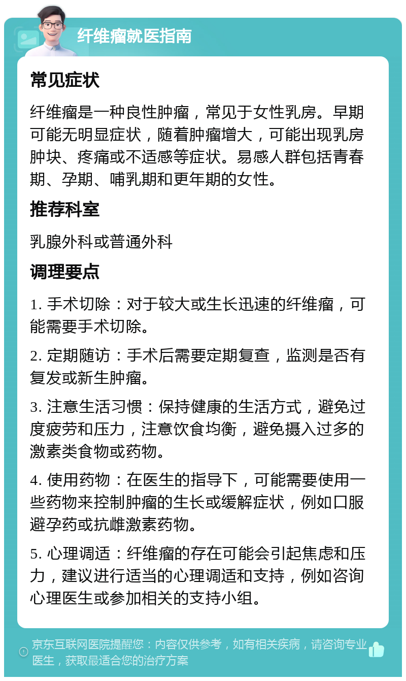 纤维瘤就医指南 常见症状 纤维瘤是一种良性肿瘤，常见于女性乳房。早期可能无明显症状，随着肿瘤增大，可能出现乳房肿块、疼痛或不适感等症状。易感人群包括青春期、孕期、哺乳期和更年期的女性。 推荐科室 乳腺外科或普通外科 调理要点 1. 手术切除：对于较大或生长迅速的纤维瘤，可能需要手术切除。 2. 定期随访：手术后需要定期复查，监测是否有复发或新生肿瘤。 3. 注意生活习惯：保持健康的生活方式，避免过度疲劳和压力，注意饮食均衡，避免摄入过多的激素类食物或药物。 4. 使用药物：在医生的指导下，可能需要使用一些药物来控制肿瘤的生长或缓解症状，例如口服避孕药或抗雌激素药物。 5. 心理调适：纤维瘤的存在可能会引起焦虑和压力，建议进行适当的心理调适和支持，例如咨询心理医生或参加相关的支持小组。