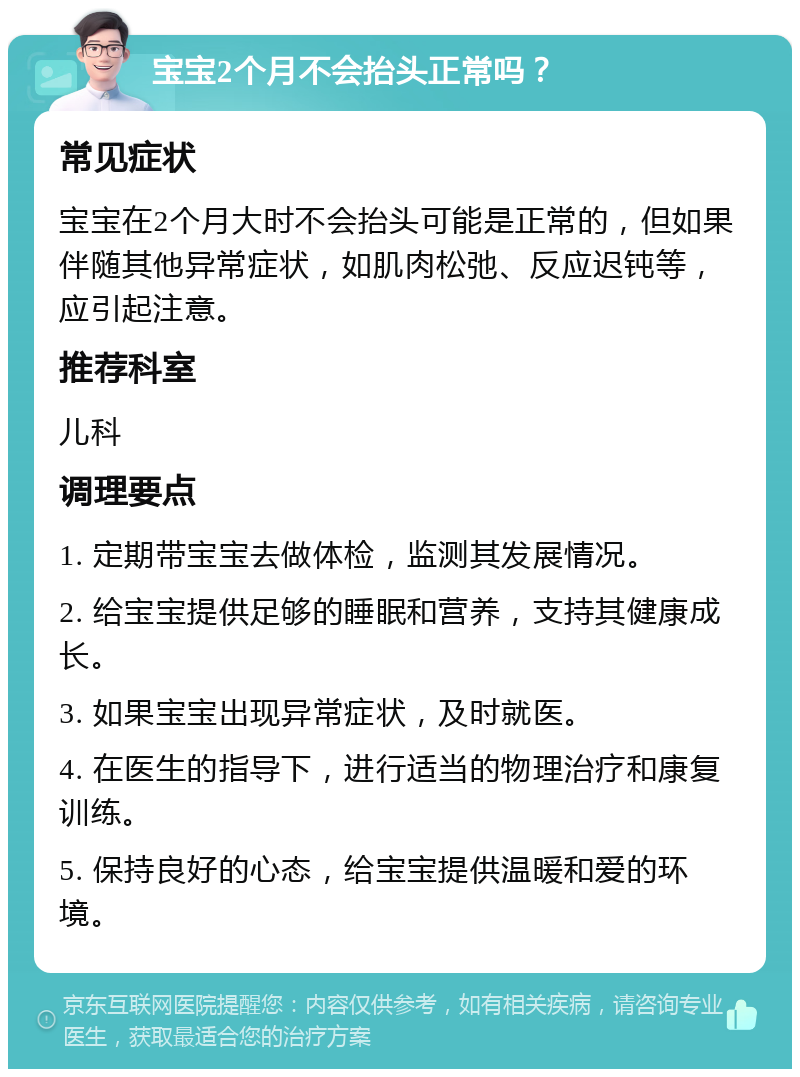 宝宝2个月不会抬头正常吗？ 常见症状 宝宝在2个月大时不会抬头可能是正常的，但如果伴随其他异常症状，如肌肉松弛、反应迟钝等，应引起注意。 推荐科室 儿科 调理要点 1. 定期带宝宝去做体检，监测其发展情况。 2. 给宝宝提供足够的睡眠和营养，支持其健康成长。 3. 如果宝宝出现异常症状，及时就医。 4. 在医生的指导下，进行适当的物理治疗和康复训练。 5. 保持良好的心态，给宝宝提供温暖和爱的环境。