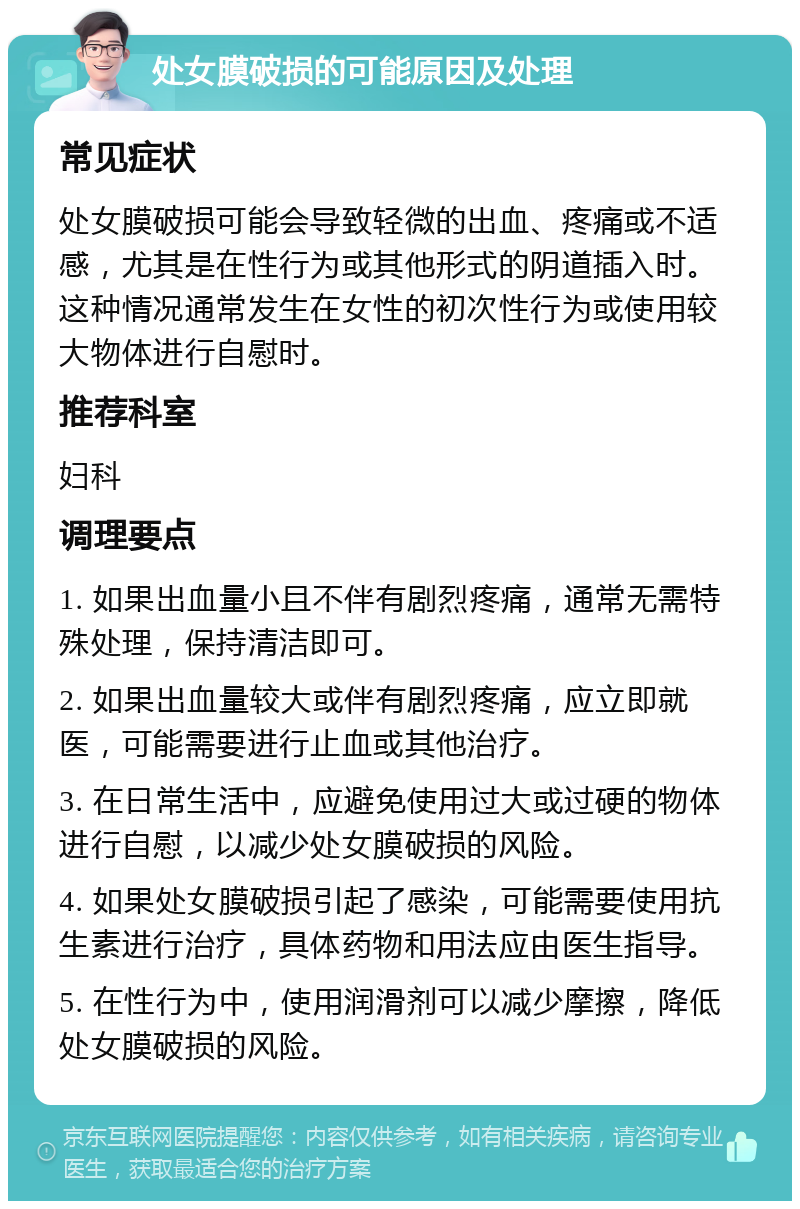 处女膜破损的可能原因及处理 常见症状 处女膜破损可能会导致轻微的出血、疼痛或不适感，尤其是在性行为或其他形式的阴道插入时。这种情况通常发生在女性的初次性行为或使用较大物体进行自慰时。 推荐科室 妇科 调理要点 1. 如果出血量小且不伴有剧烈疼痛，通常无需特殊处理，保持清洁即可。 2. 如果出血量较大或伴有剧烈疼痛，应立即就医，可能需要进行止血或其他治疗。 3. 在日常生活中，应避免使用过大或过硬的物体进行自慰，以减少处女膜破损的风险。 4. 如果处女膜破损引起了感染，可能需要使用抗生素进行治疗，具体药物和用法应由医生指导。 5. 在性行为中，使用润滑剂可以减少摩擦，降低处女膜破损的风险。