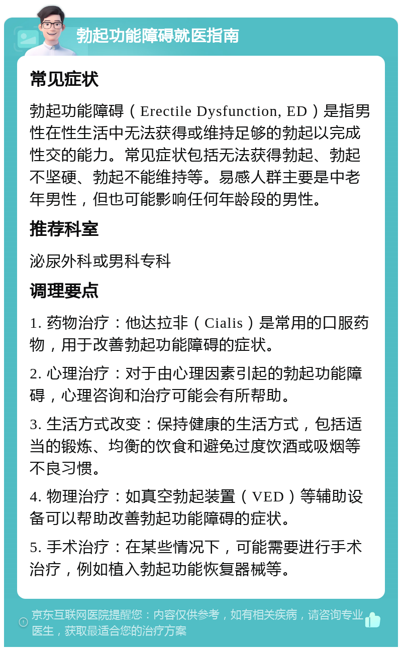 勃起功能障碍就医指南 常见症状 勃起功能障碍（Erectile Dysfunction, ED）是指男性在性生活中无法获得或维持足够的勃起以完成性交的能力。常见症状包括无法获得勃起、勃起不坚硬、勃起不能维持等。易感人群主要是中老年男性，但也可能影响任何年龄段的男性。 推荐科室 泌尿外科或男科专科 调理要点 1. 药物治疗：他达拉非（Cialis）是常用的口服药物，用于改善勃起功能障碍的症状。 2. 心理治疗：对于由心理因素引起的勃起功能障碍，心理咨询和治疗可能会有所帮助。 3. 生活方式改变：保持健康的生活方式，包括适当的锻炼、均衡的饮食和避免过度饮酒或吸烟等不良习惯。 4. 物理治疗：如真空勃起装置（VED）等辅助设备可以帮助改善勃起功能障碍的症状。 5. 手术治疗：在某些情况下，可能需要进行手术治疗，例如植入勃起功能恢复器械等。