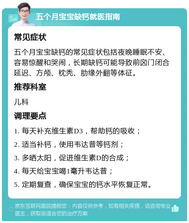 五个月宝宝缺钙就医指南 常见症状 五个月宝宝缺钙的常见症状包括夜晚睡眠不安、容易惊醒和哭闹，长期缺钙可能导致前囟门闭合延迟、方颅、枕秃、肋缘外翻等体征。 推荐科室 儿科 调理要点 1. 每天补充维生素D3，帮助钙的吸收； 2. 适当补钙，使用韦达普等钙剂； 3. 多晒太阳，促进维生素D的合成； 4. 每天给宝宝喝1毫升韦达普； 5. 定期复查，确保宝宝的钙水平恢复正常。