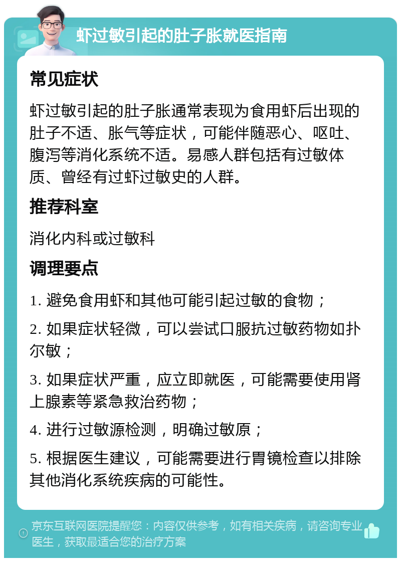 虾过敏引起的肚子胀就医指南 常见症状 虾过敏引起的肚子胀通常表现为食用虾后出现的肚子不适、胀气等症状，可能伴随恶心、呕吐、腹泻等消化系统不适。易感人群包括有过敏体质、曾经有过虾过敏史的人群。 推荐科室 消化内科或过敏科 调理要点 1. 避免食用虾和其他可能引起过敏的食物； 2. 如果症状轻微，可以尝试口服抗过敏药物如扑尔敏； 3. 如果症状严重，应立即就医，可能需要使用肾上腺素等紧急救治药物； 4. 进行过敏源检测，明确过敏原； 5. 根据医生建议，可能需要进行胃镜检查以排除其他消化系统疾病的可能性。