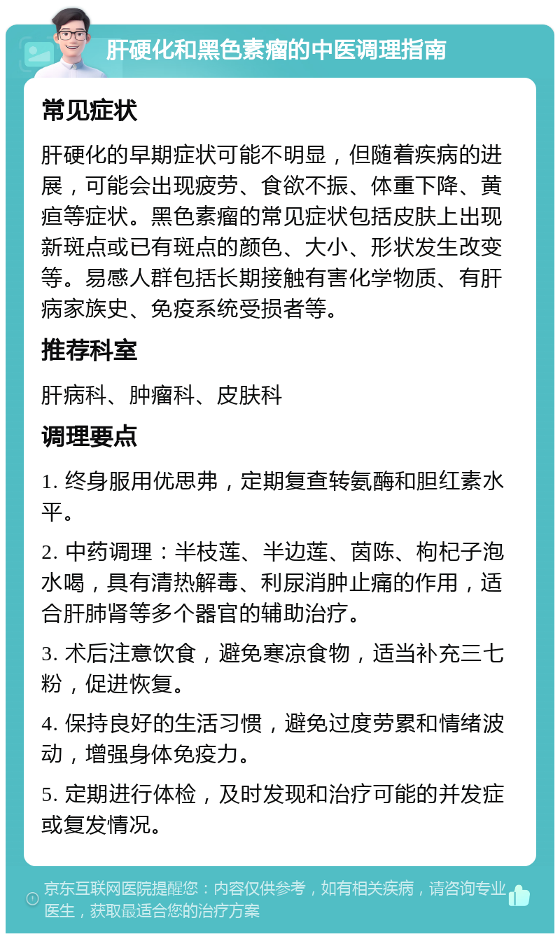 肝硬化和黑色素瘤的中医调理指南 常见症状 肝硬化的早期症状可能不明显，但随着疾病的进展，可能会出现疲劳、食欲不振、体重下降、黄疸等症状。黑色素瘤的常见症状包括皮肤上出现新斑点或已有斑点的颜色、大小、形状发生改变等。易感人群包括长期接触有害化学物质、有肝病家族史、免疫系统受损者等。 推荐科室 肝病科、肿瘤科、皮肤科 调理要点 1. 终身服用优思弗，定期复查转氨酶和胆红素水平。 2. 中药调理：半枝莲、半边莲、茵陈、枸杞子泡水喝，具有清热解毒、利尿消肿止痛的作用，适合肝肺肾等多个器官的辅助治疗。 3. 术后注意饮食，避免寒凉食物，适当补充三七粉，促进恢复。 4. 保持良好的生活习惯，避免过度劳累和情绪波动，增强身体免疫力。 5. 定期进行体检，及时发现和治疗可能的并发症或复发情况。