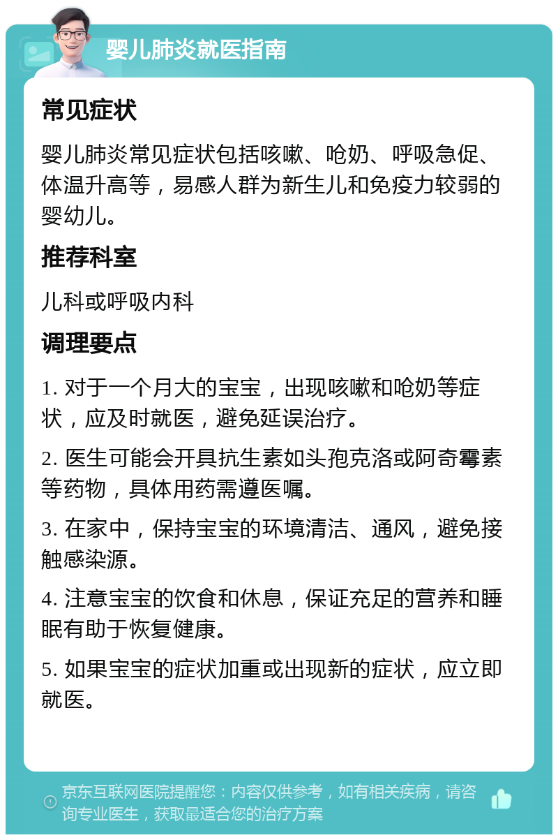 婴儿肺炎就医指南 常见症状 婴儿肺炎常见症状包括咳嗽、呛奶、呼吸急促、体温升高等，易感人群为新生儿和免疫力较弱的婴幼儿。 推荐科室 儿科或呼吸内科 调理要点 1. 对于一个月大的宝宝，出现咳嗽和呛奶等症状，应及时就医，避免延误治疗。 2. 医生可能会开具抗生素如头孢克洛或阿奇霉素等药物，具体用药需遵医嘱。 3. 在家中，保持宝宝的环境清洁、通风，避免接触感染源。 4. 注意宝宝的饮食和休息，保证充足的营养和睡眠有助于恢复健康。 5. 如果宝宝的症状加重或出现新的症状，应立即就医。