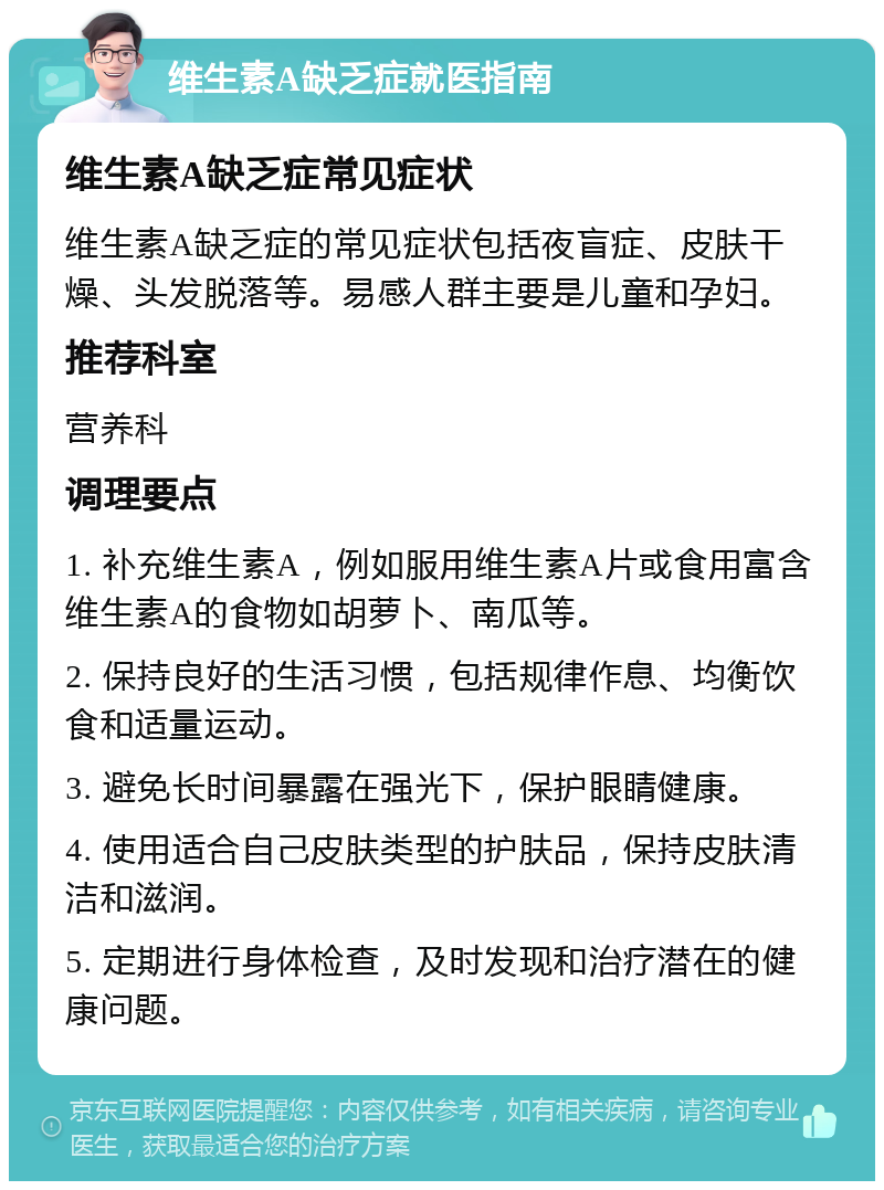 维生素A缺乏症就医指南 维生素A缺乏症常见症状 维生素A缺乏症的常见症状包括夜盲症、皮肤干燥、头发脱落等。易感人群主要是儿童和孕妇。 推荐科室 营养科 调理要点 1. 补充维生素A，例如服用维生素A片或食用富含维生素A的食物如胡萝卜、南瓜等。 2. 保持良好的生活习惯，包括规律作息、均衡饮食和适量运动。 3. 避免长时间暴露在强光下，保护眼睛健康。 4. 使用适合自己皮肤类型的护肤品，保持皮肤清洁和滋润。 5. 定期进行身体检查，及时发现和治疗潜在的健康问题。