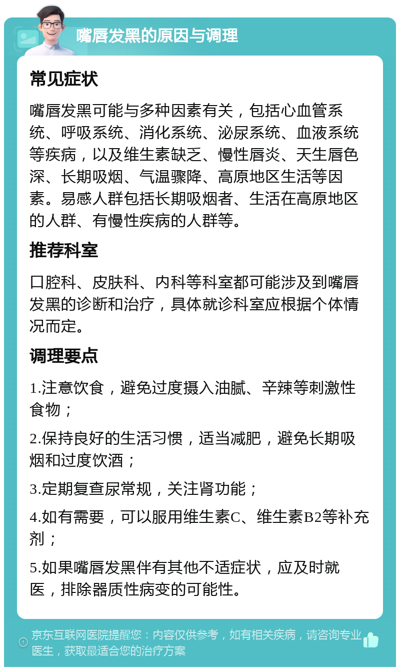 嘴唇发黑的原因与调理 常见症状 嘴唇发黑可能与多种因素有关，包括心血管系统、呼吸系统、消化系统、泌尿系统、血液系统等疾病，以及维生素缺乏、慢性唇炎、天生唇色深、长期吸烟、气温骤降、高原地区生活等因素。易感人群包括长期吸烟者、生活在高原地区的人群、有慢性疾病的人群等。 推荐科室 口腔科、皮肤科、内科等科室都可能涉及到嘴唇发黑的诊断和治疗，具体就诊科室应根据个体情况而定。 调理要点 1.注意饮食，避免过度摄入油腻、辛辣等刺激性食物； 2.保持良好的生活习惯，适当减肥，避免长期吸烟和过度饮酒； 3.定期复查尿常规，关注肾功能； 4.如有需要，可以服用维生素C、维生素B2等补充剂； 5.如果嘴唇发黑伴有其他不适症状，应及时就医，排除器质性病变的可能性。