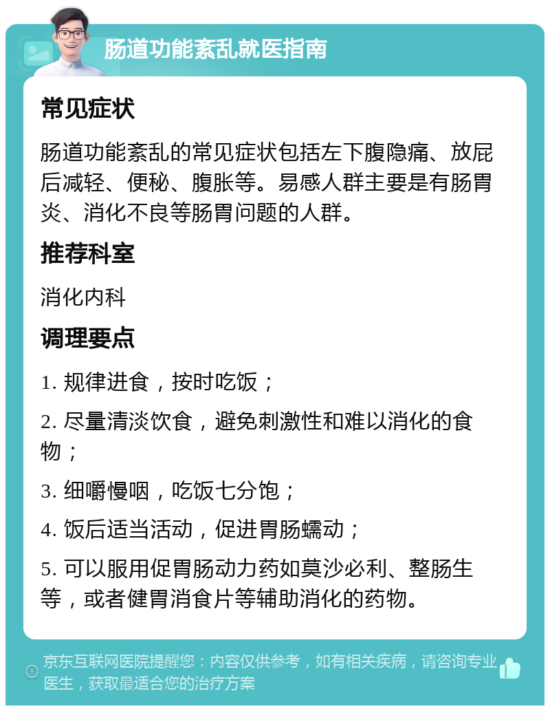 肠道功能紊乱就医指南 常见症状 肠道功能紊乱的常见症状包括左下腹隐痛、放屁后减轻、便秘、腹胀等。易感人群主要是有肠胃炎、消化不良等肠胃问题的人群。 推荐科室 消化内科 调理要点 1. 规律进食，按时吃饭； 2. 尽量清淡饮食，避免刺激性和难以消化的食物； 3. 细嚼慢咽，吃饭七分饱； 4. 饭后适当活动，促进胃肠蠕动； 5. 可以服用促胃肠动力药如莫沙必利、整肠生等，或者健胃消食片等辅助消化的药物。