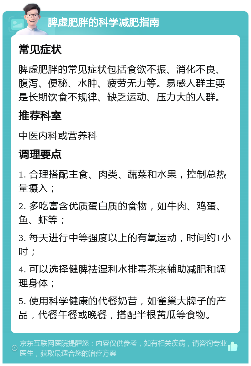 脾虚肥胖的科学减肥指南 常见症状 脾虚肥胖的常见症状包括食欲不振、消化不良、腹泻、便秘、水肿、疲劳无力等。易感人群主要是长期饮食不规律、缺乏运动、压力大的人群。 推荐科室 中医内科或营养科 调理要点 1. 合理搭配主食、肉类、蔬菜和水果，控制总热量摄入； 2. 多吃富含优质蛋白质的食物，如牛肉、鸡蛋、鱼、虾等； 3. 每天进行中等强度以上的有氧运动，时间约1小时； 4. 可以选择健脾祛湿利水排毒茶来辅助减肥和调理身体； 5. 使用科学健康的代餐奶昔，如雀巢大牌子的产品，代餐午餐或晚餐，搭配半根黄瓜等食物。