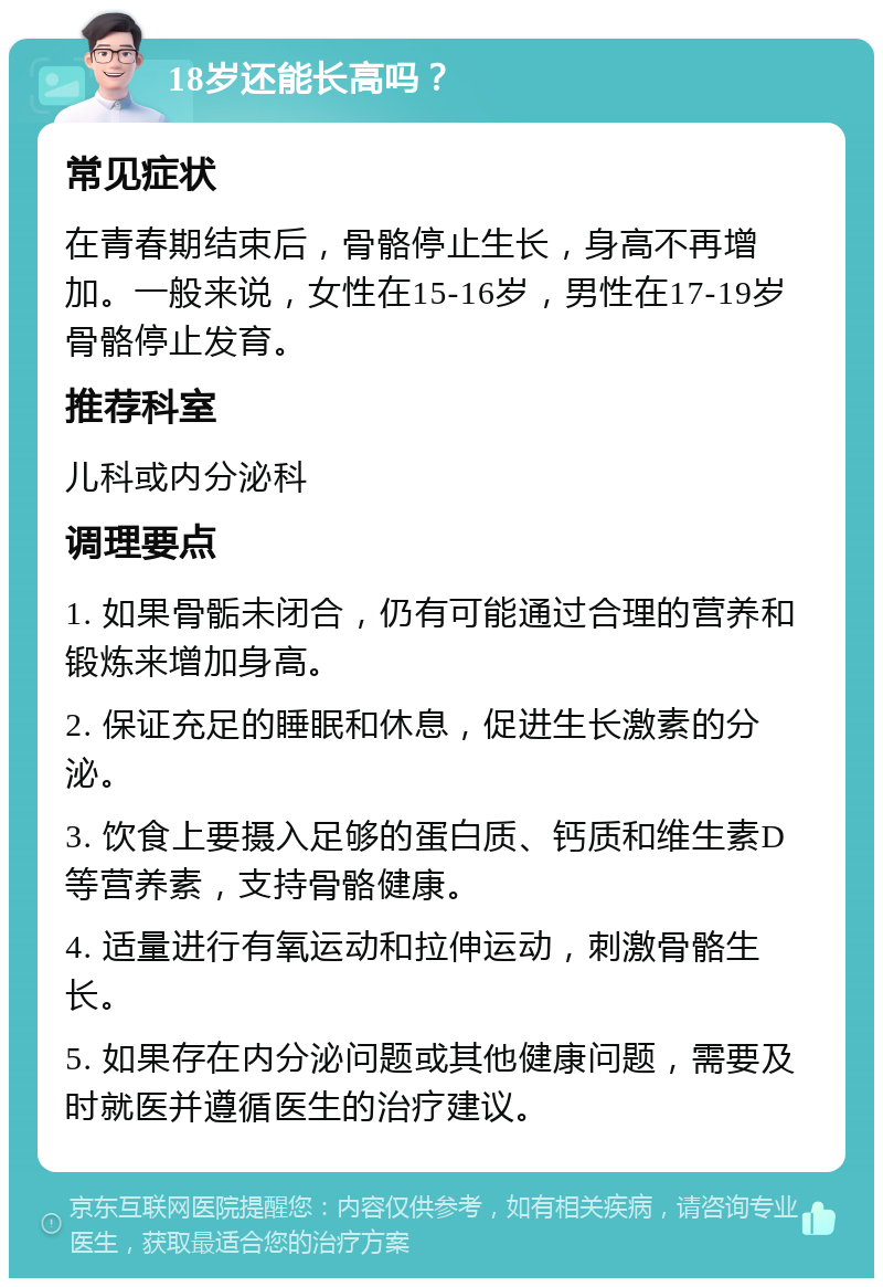 18岁还能长高吗？ 常见症状 在青春期结束后，骨骼停止生长，身高不再增加。一般来说，女性在15-16岁，男性在17-19岁骨骼停止发育。 推荐科室 儿科或内分泌科 调理要点 1. 如果骨骺未闭合，仍有可能通过合理的营养和锻炼来增加身高。 2. 保证充足的睡眠和休息，促进生长激素的分泌。 3. 饮食上要摄入足够的蛋白质、钙质和维生素D等营养素，支持骨骼健康。 4. 适量进行有氧运动和拉伸运动，刺激骨骼生长。 5. 如果存在内分泌问题或其他健康问题，需要及时就医并遵循医生的治疗建议。