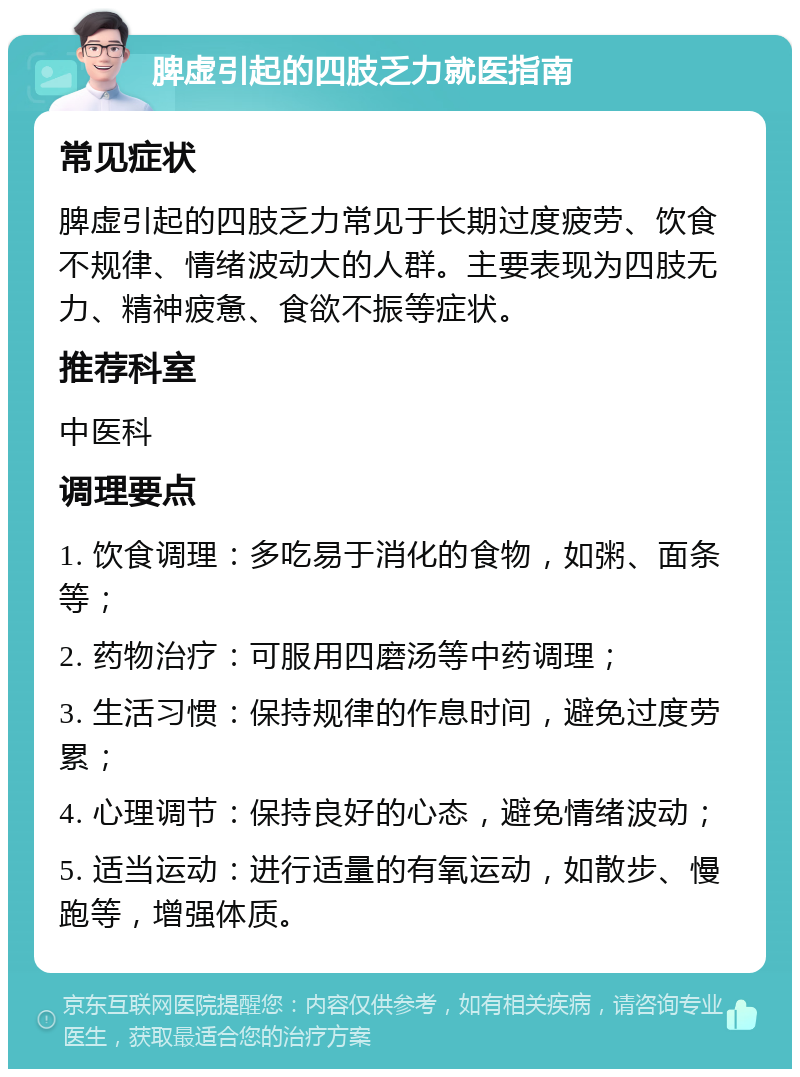 脾虚引起的四肢乏力就医指南 常见症状 脾虚引起的四肢乏力常见于长期过度疲劳、饮食不规律、情绪波动大的人群。主要表现为四肢无力、精神疲惫、食欲不振等症状。 推荐科室 中医科 调理要点 1. 饮食调理：多吃易于消化的食物，如粥、面条等； 2. 药物治疗：可服用四磨汤等中药调理； 3. 生活习惯：保持规律的作息时间，避免过度劳累； 4. 心理调节：保持良好的心态，避免情绪波动； 5. 适当运动：进行适量的有氧运动，如散步、慢跑等，增强体质。