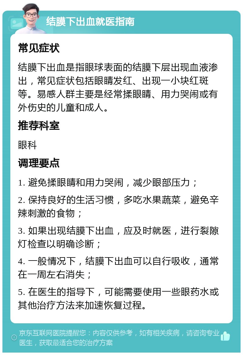 结膜下出血就医指南 常见症状 结膜下出血是指眼球表面的结膜下层出现血液渗出，常见症状包括眼睛发红、出现一小块红斑等。易感人群主要是经常揉眼睛、用力哭闹或有外伤史的儿童和成人。 推荐科室 眼科 调理要点 1. 避免揉眼睛和用力哭闹，减少眼部压力； 2. 保持良好的生活习惯，多吃水果蔬菜，避免辛辣刺激的食物； 3. 如果出现结膜下出血，应及时就医，进行裂隙灯检查以明确诊断； 4. 一般情况下，结膜下出血可以自行吸收，通常在一周左右消失； 5. 在医生的指导下，可能需要使用一些眼药水或其他治疗方法来加速恢复过程。