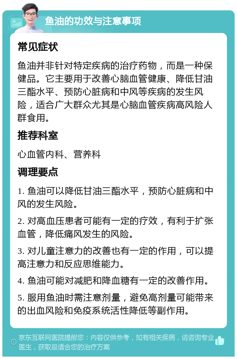 鱼油的功效与注意事项 常见症状 鱼油并非针对特定疾病的治疗药物，而是一种保健品。它主要用于改善心脑血管健康、降低甘油三酯水平、预防心脏病和中风等疾病的发生风险，适合广大群众尤其是心脑血管疾病高风险人群食用。 推荐科室 心血管内科、营养科 调理要点 1. 鱼油可以降低甘油三酯水平，预防心脏病和中风的发生风险。 2. 对高血压患者可能有一定的疗效，有利于扩张血管，降低痛风发生的风险。 3. 对儿童注意力的改善也有一定的作用，可以提高注意力和反应思维能力。 4. 鱼油可能对减肥和降血糖有一定的改善作用。 5. 服用鱼油时需注意剂量，避免高剂量可能带来的出血风险和免疫系统活性降低等副作用。