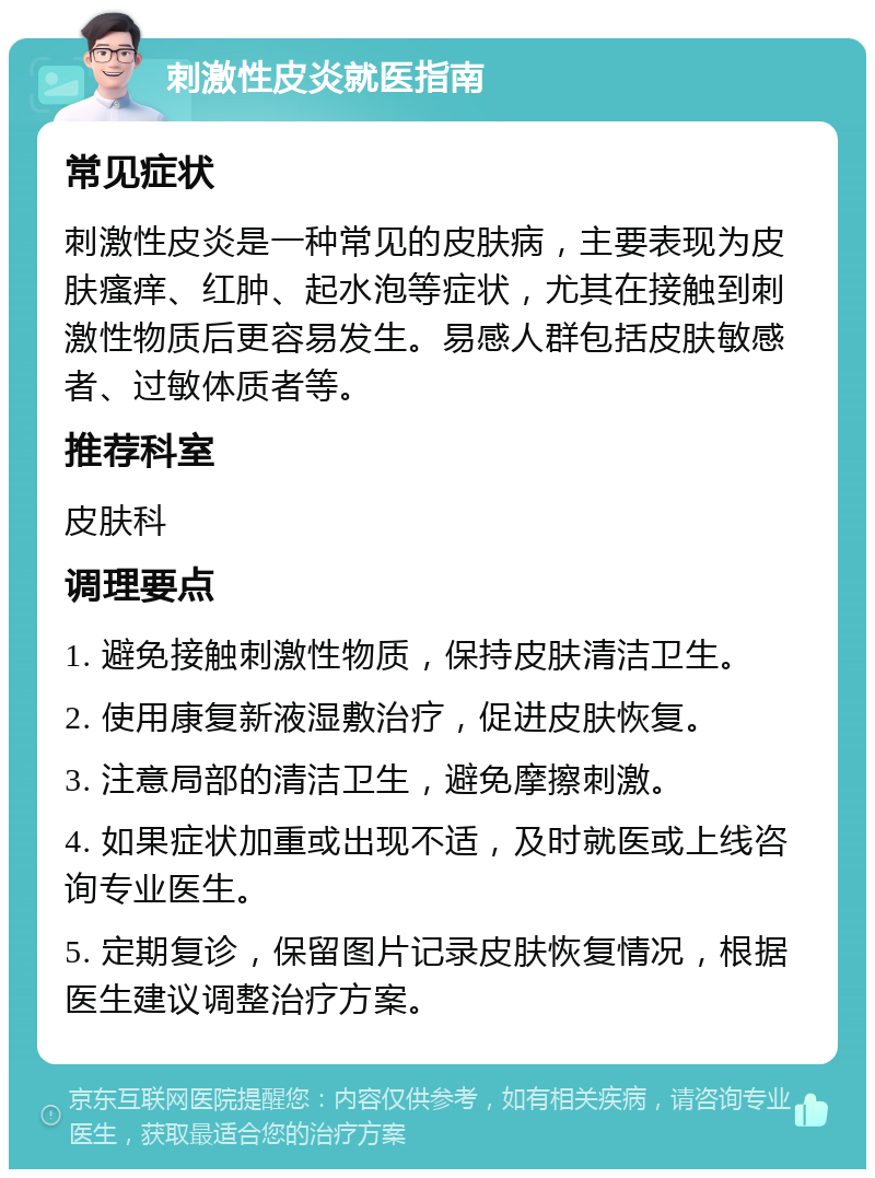 刺激性皮炎就医指南 常见症状 刺激性皮炎是一种常见的皮肤病，主要表现为皮肤瘙痒、红肿、起水泡等症状，尤其在接触到刺激性物质后更容易发生。易感人群包括皮肤敏感者、过敏体质者等。 推荐科室 皮肤科 调理要点 1. 避免接触刺激性物质，保持皮肤清洁卫生。 2. 使用康复新液湿敷治疗，促进皮肤恢复。 3. 注意局部的清洁卫生，避免摩擦刺激。 4. 如果症状加重或出现不适，及时就医或上线咨询专业医生。 5. 定期复诊，保留图片记录皮肤恢复情况，根据医生建议调整治疗方案。