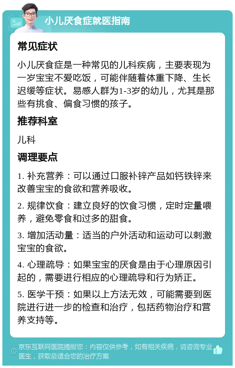 小儿厌食症就医指南 常见症状 小儿厌食症是一种常见的儿科疾病，主要表现为一岁宝宝不爱吃饭，可能伴随着体重下降、生长迟缓等症状。易感人群为1-3岁的幼儿，尤其是那些有挑食、偏食习惯的孩子。 推荐科室 儿科 调理要点 1. 补充营养：可以通过口服补锌产品如钙铁锌来改善宝宝的食欲和营养吸收。 2. 规律饮食：建立良好的饮食习惯，定时定量喂养，避免零食和过多的甜食。 3. 增加活动量：适当的户外活动和运动可以刺激宝宝的食欲。 4. 心理疏导：如果宝宝的厌食是由于心理原因引起的，需要进行相应的心理疏导和行为矫正。 5. 医学干预：如果以上方法无效，可能需要到医院进行进一步的检查和治疗，包括药物治疗和营养支持等。