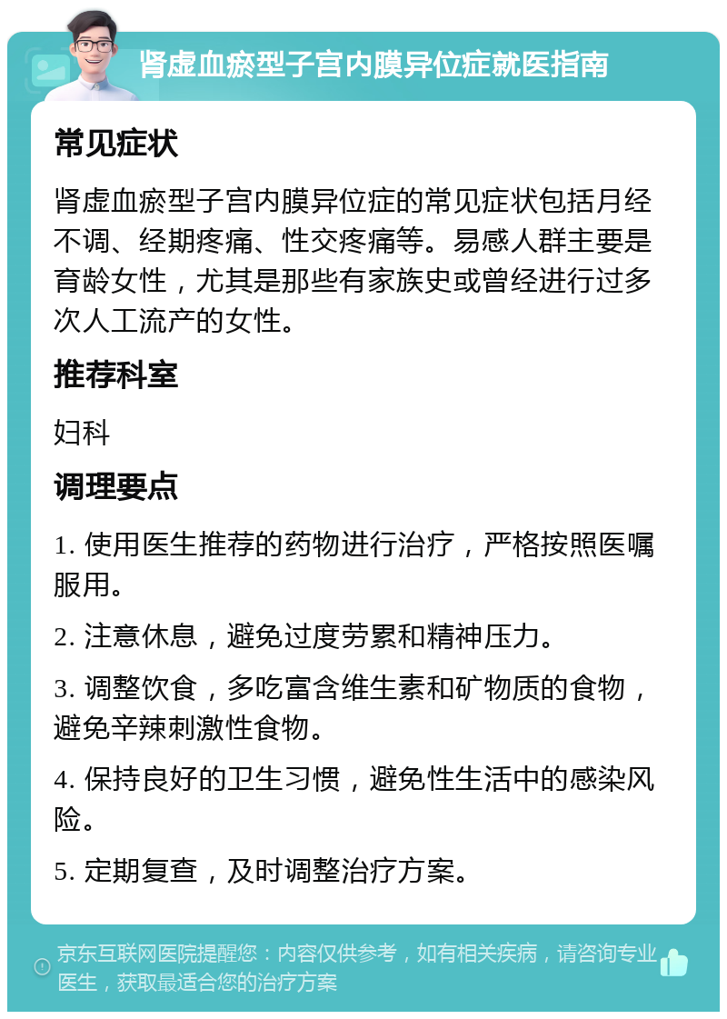 肾虚血瘀型子宫内膜异位症就医指南 常见症状 肾虚血瘀型子宫内膜异位症的常见症状包括月经不调、经期疼痛、性交疼痛等。易感人群主要是育龄女性，尤其是那些有家族史或曾经进行过多次人工流产的女性。 推荐科室 妇科 调理要点 1. 使用医生推荐的药物进行治疗，严格按照医嘱服用。 2. 注意休息，避免过度劳累和精神压力。 3. 调整饮食，多吃富含维生素和矿物质的食物，避免辛辣刺激性食物。 4. 保持良好的卫生习惯，避免性生活中的感染风险。 5. 定期复查，及时调整治疗方案。