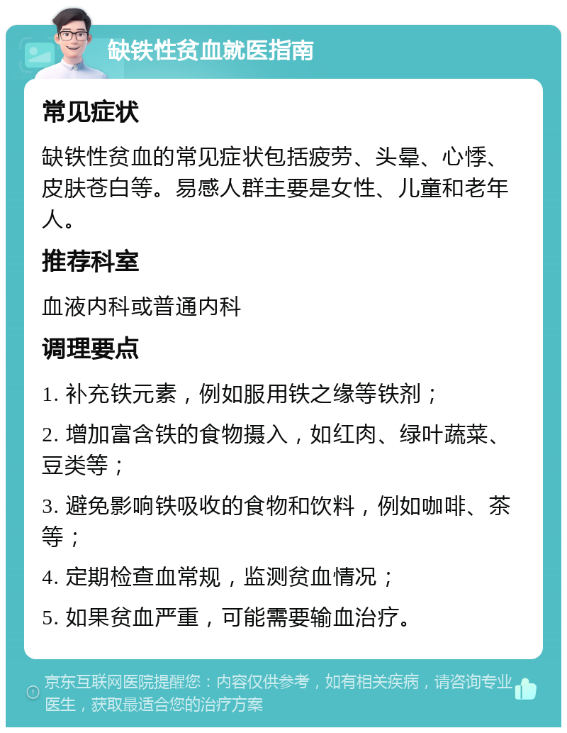 缺铁性贫血就医指南 常见症状 缺铁性贫血的常见症状包括疲劳、头晕、心悸、皮肤苍白等。易感人群主要是女性、儿童和老年人。 推荐科室 血液内科或普通内科 调理要点 1. 补充铁元素，例如服用铁之缘等铁剂； 2. 增加富含铁的食物摄入，如红肉、绿叶蔬菜、豆类等； 3. 避免影响铁吸收的食物和饮料，例如咖啡、茶等； 4. 定期检查血常规，监测贫血情况； 5. 如果贫血严重，可能需要输血治疗。