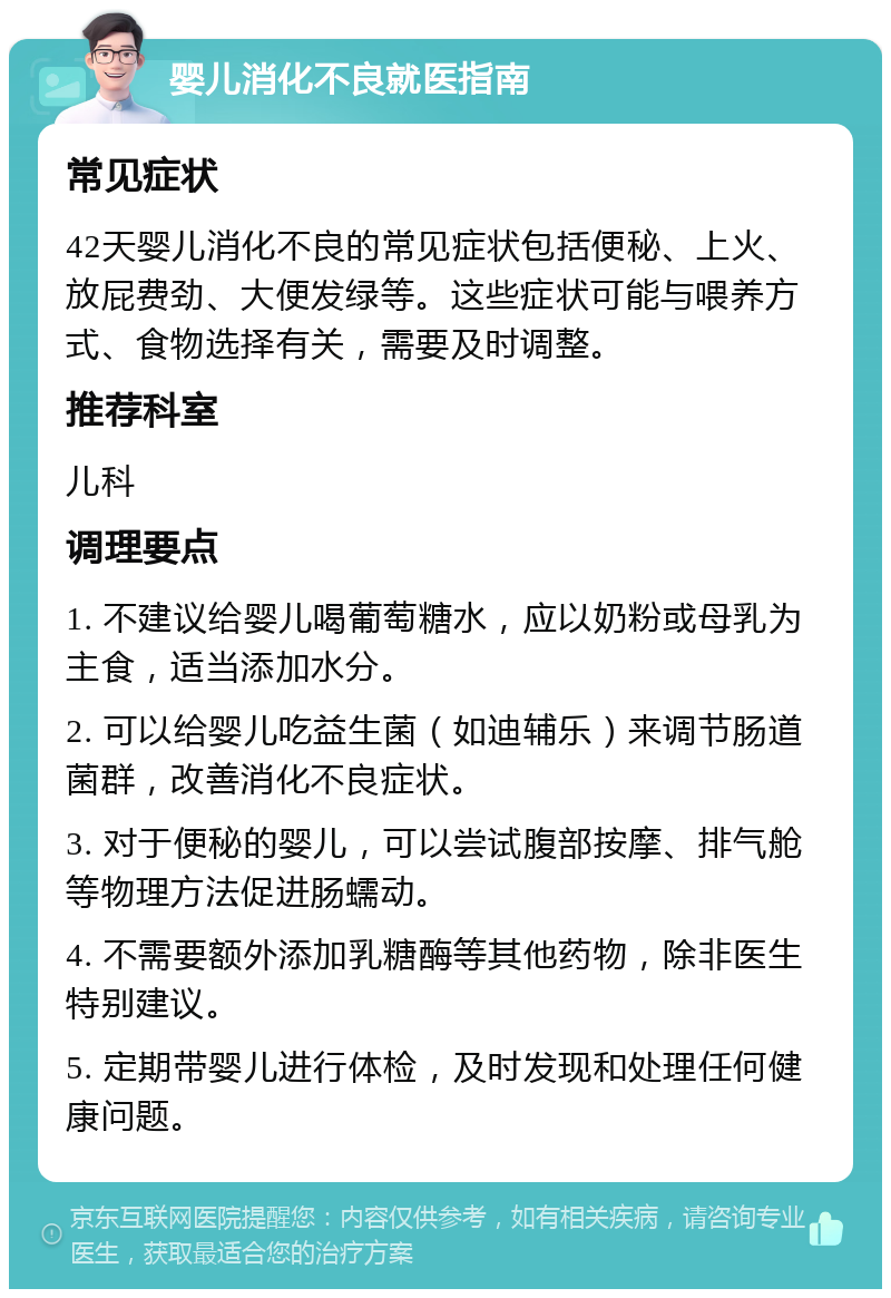 婴儿消化不良就医指南 常见症状 42天婴儿消化不良的常见症状包括便秘、上火、放屁费劲、大便发绿等。这些症状可能与喂养方式、食物选择有关，需要及时调整。 推荐科室 儿科 调理要点 1. 不建议给婴儿喝葡萄糖水，应以奶粉或母乳为主食，适当添加水分。 2. 可以给婴儿吃益生菌（如迪辅乐）来调节肠道菌群，改善消化不良症状。 3. 对于便秘的婴儿，可以尝试腹部按摩、排气舱等物理方法促进肠蠕动。 4. 不需要额外添加乳糖酶等其他药物，除非医生特别建议。 5. 定期带婴儿进行体检，及时发现和处理任何健康问题。