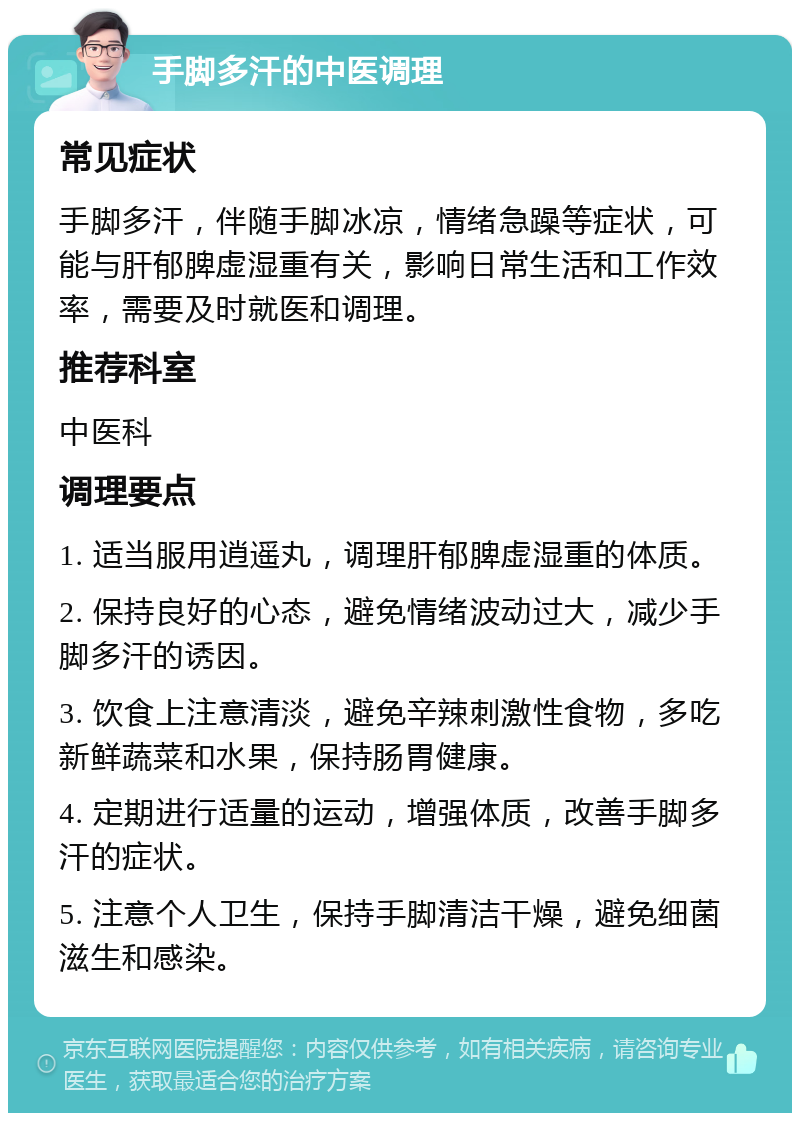 手脚多汗的中医调理 常见症状 手脚多汗，伴随手脚冰凉，情绪急躁等症状，可能与肝郁脾虚湿重有关，影响日常生活和工作效率，需要及时就医和调理。 推荐科室 中医科 调理要点 1. 适当服用逍遥丸，调理肝郁脾虚湿重的体质。 2. 保持良好的心态，避免情绪波动过大，减少手脚多汗的诱因。 3. 饮食上注意清淡，避免辛辣刺激性食物，多吃新鲜蔬菜和水果，保持肠胃健康。 4. 定期进行适量的运动，增强体质，改善手脚多汗的症状。 5. 注意个人卫生，保持手脚清洁干燥，避免细菌滋生和感染。