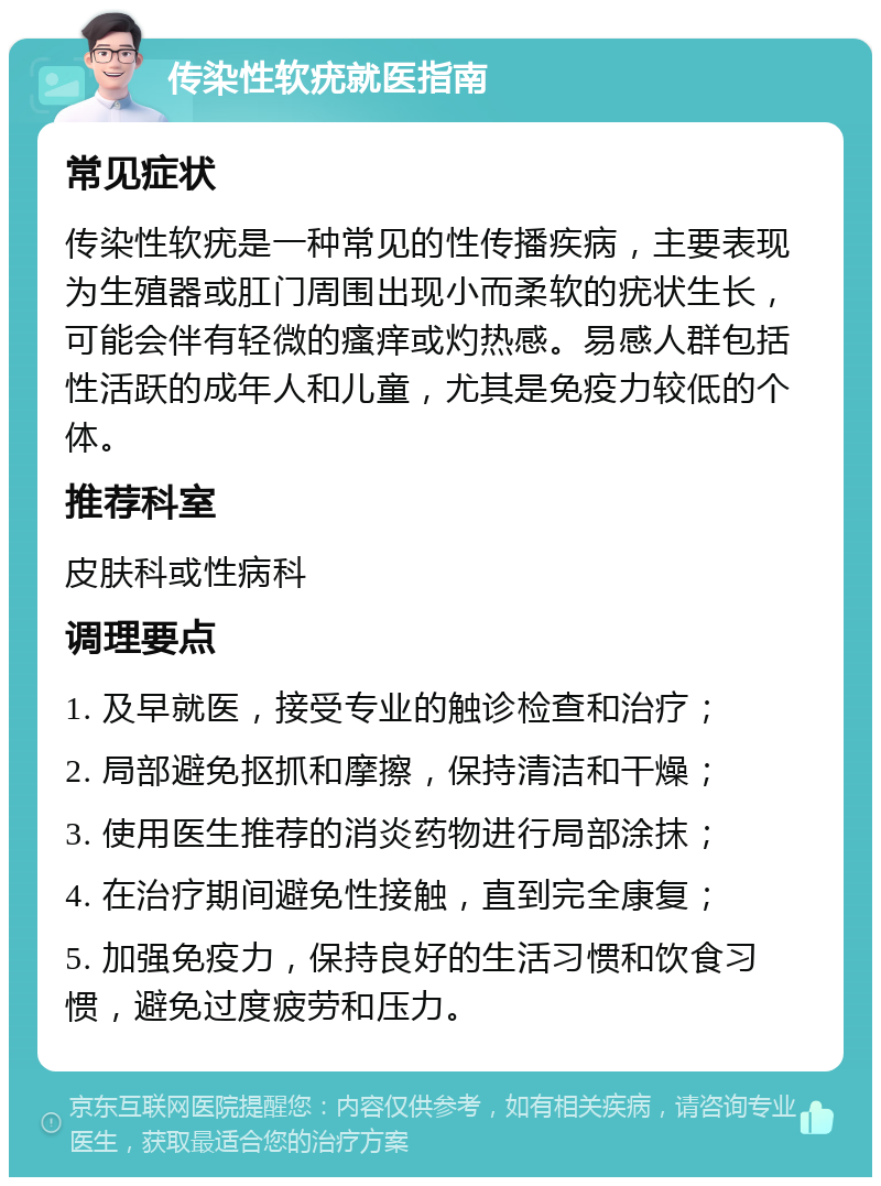 传染性软疣就医指南 常见症状 传染性软疣是一种常见的性传播疾病，主要表现为生殖器或肛门周围出现小而柔软的疣状生长，可能会伴有轻微的瘙痒或灼热感。易感人群包括性活跃的成年人和儿童，尤其是免疫力较低的个体。 推荐科室 皮肤科或性病科 调理要点 1. 及早就医，接受专业的触诊检查和治疗； 2. 局部避免抠抓和摩擦，保持清洁和干燥； 3. 使用医生推荐的消炎药物进行局部涂抹； 4. 在治疗期间避免性接触，直到完全康复； 5. 加强免疫力，保持良好的生活习惯和饮食习惯，避免过度疲劳和压力。