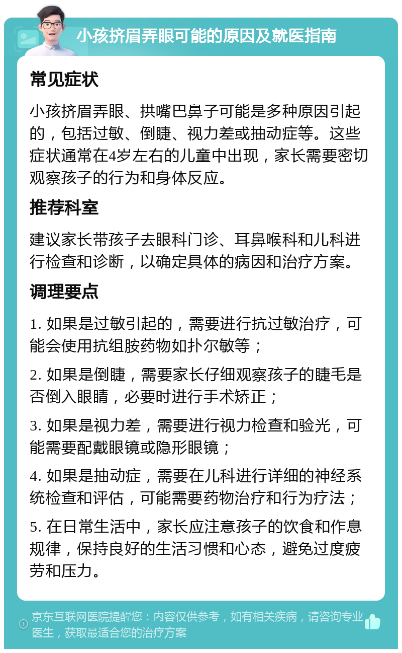 小孩挤眉弄眼可能的原因及就医指南 常见症状 小孩挤眉弄眼、拱嘴巴鼻子可能是多种原因引起的，包括过敏、倒睫、视力差或抽动症等。这些症状通常在4岁左右的儿童中出现，家长需要密切观察孩子的行为和身体反应。 推荐科室 建议家长带孩子去眼科门诊、耳鼻喉科和儿科进行检查和诊断，以确定具体的病因和治疗方案。 调理要点 1. 如果是过敏引起的，需要进行抗过敏治疗，可能会使用抗组胺药物如扑尔敏等； 2. 如果是倒睫，需要家长仔细观察孩子的睫毛是否倒入眼睛，必要时进行手术矫正； 3. 如果是视力差，需要进行视力检查和验光，可能需要配戴眼镜或隐形眼镜； 4. 如果是抽动症，需要在儿科进行详细的神经系统检查和评估，可能需要药物治疗和行为疗法； 5. 在日常生活中，家长应注意孩子的饮食和作息规律，保持良好的生活习惯和心态，避免过度疲劳和压力。