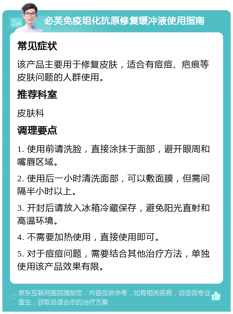 必芙免疫组化抗原修复缓冲液使用指南 常见症状 该产品主要用于修复皮肤，适合有痘痘、疤痕等皮肤问题的人群使用。 推荐科室 皮肤科 调理要点 1. 使用前请洗脸，直接涂抹于面部，避开眼周和嘴唇区域。 2. 使用后一小时清洗面部，可以敷面膜，但需间隔半小时以上。 3. 开封后请放入冰箱冷藏保存，避免阳光直射和高温环境。 4. 不需要加热使用，直接使用即可。 5. 对于痘痘问题，需要结合其他治疗方法，单独使用该产品效果有限。