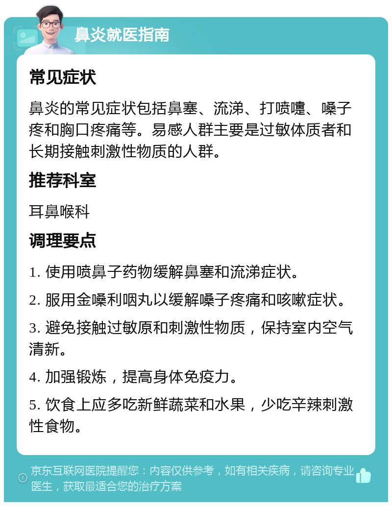 鼻炎就医指南 常见症状 鼻炎的常见症状包括鼻塞、流涕、打喷嚏、嗓子疼和胸口疼痛等。易感人群主要是过敏体质者和长期接触刺激性物质的人群。 推荐科室 耳鼻喉科 调理要点 1. 使用喷鼻子药物缓解鼻塞和流涕症状。 2. 服用金嗓利咽丸以缓解嗓子疼痛和咳嗽症状。 3. 避免接触过敏原和刺激性物质，保持室内空气清新。 4. 加强锻炼，提高身体免疫力。 5. 饮食上应多吃新鲜蔬菜和水果，少吃辛辣刺激性食物。