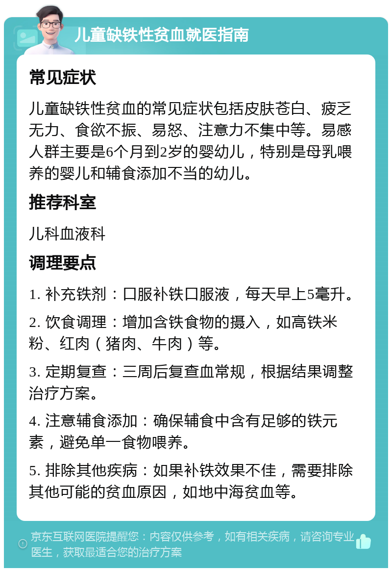 儿童缺铁性贫血就医指南 常见症状 儿童缺铁性贫血的常见症状包括皮肤苍白、疲乏无力、食欲不振、易怒、注意力不集中等。易感人群主要是6个月到2岁的婴幼儿，特别是母乳喂养的婴儿和辅食添加不当的幼儿。 推荐科室 儿科血液科 调理要点 1. 补充铁剂：口服补铁口服液，每天早上5毫升。 2. 饮食调理：增加含铁食物的摄入，如高铁米粉、红肉（猪肉、牛肉）等。 3. 定期复查：三周后复查血常规，根据结果调整治疗方案。 4. 注意辅食添加：确保辅食中含有足够的铁元素，避免单一食物喂养。 5. 排除其他疾病：如果补铁效果不佳，需要排除其他可能的贫血原因，如地中海贫血等。