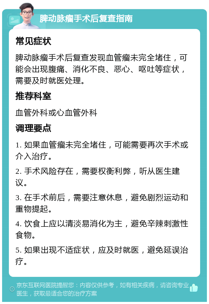 脾动脉瘤手术后复查指南 常见症状 脾动脉瘤手术后复查发现血管瘤未完全堵住，可能会出现腹痛、消化不良、恶心、呕吐等症状，需要及时就医处理。 推荐科室 血管外科或心血管外科 调理要点 1. 如果血管瘤未完全堵住，可能需要再次手术或介入治疗。 2. 手术风险存在，需要权衡利弊，听从医生建议。 3. 在手术前后，需要注意休息，避免剧烈运动和重物提起。 4. 饮食上应以清淡易消化为主，避免辛辣刺激性食物。 5. 如果出现不适症状，应及时就医，避免延误治疗。