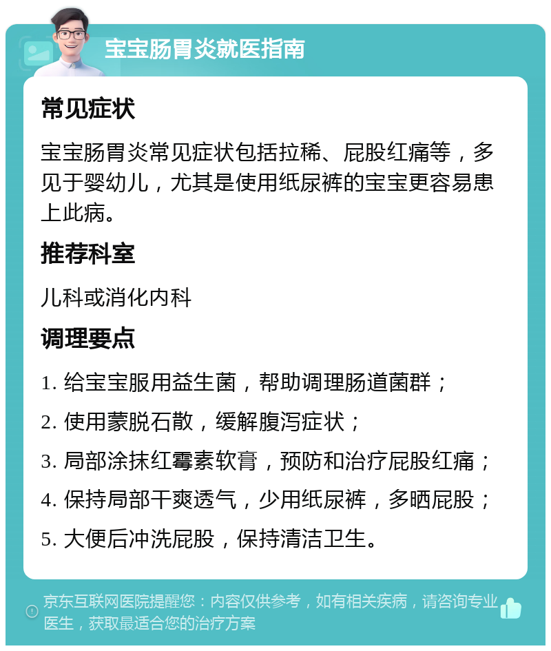 宝宝肠胃炎就医指南 常见症状 宝宝肠胃炎常见症状包括拉稀、屁股红痛等，多见于婴幼儿，尤其是使用纸尿裤的宝宝更容易患上此病。 推荐科室 儿科或消化内科 调理要点 1. 给宝宝服用益生菌，帮助调理肠道菌群； 2. 使用蒙脱石散，缓解腹泻症状； 3. 局部涂抹红霉素软膏，预防和治疗屁股红痛； 4. 保持局部干爽透气，少用纸尿裤，多晒屁股； 5. 大便后冲洗屁股，保持清洁卫生。