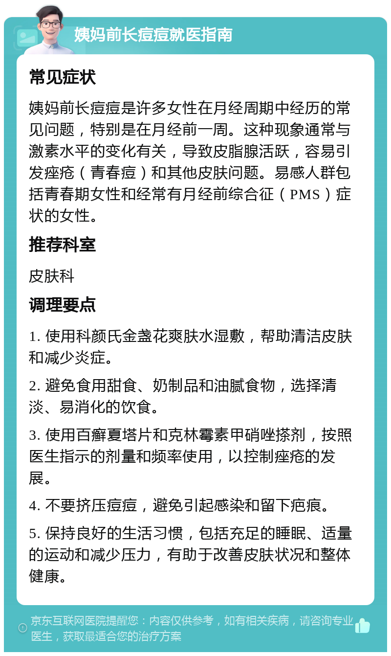 姨妈前长痘痘就医指南 常见症状 姨妈前长痘痘是许多女性在月经周期中经历的常见问题，特别是在月经前一周。这种现象通常与激素水平的变化有关，导致皮脂腺活跃，容易引发痤疮（青春痘）和其他皮肤问题。易感人群包括青春期女性和经常有月经前综合征（PMS）症状的女性。 推荐科室 皮肤科 调理要点 1. 使用科颜氏金盏花爽肤水湿敷，帮助清洁皮肤和减少炎症。 2. 避免食用甜食、奶制品和油腻食物，选择清淡、易消化的饮食。 3. 使用百癣夏塔片和克林霉素甲硝唑搽剂，按照医生指示的剂量和频率使用，以控制痤疮的发展。 4. 不要挤压痘痘，避免引起感染和留下疤痕。 5. 保持良好的生活习惯，包括充足的睡眠、适量的运动和减少压力，有助于改善皮肤状况和整体健康。