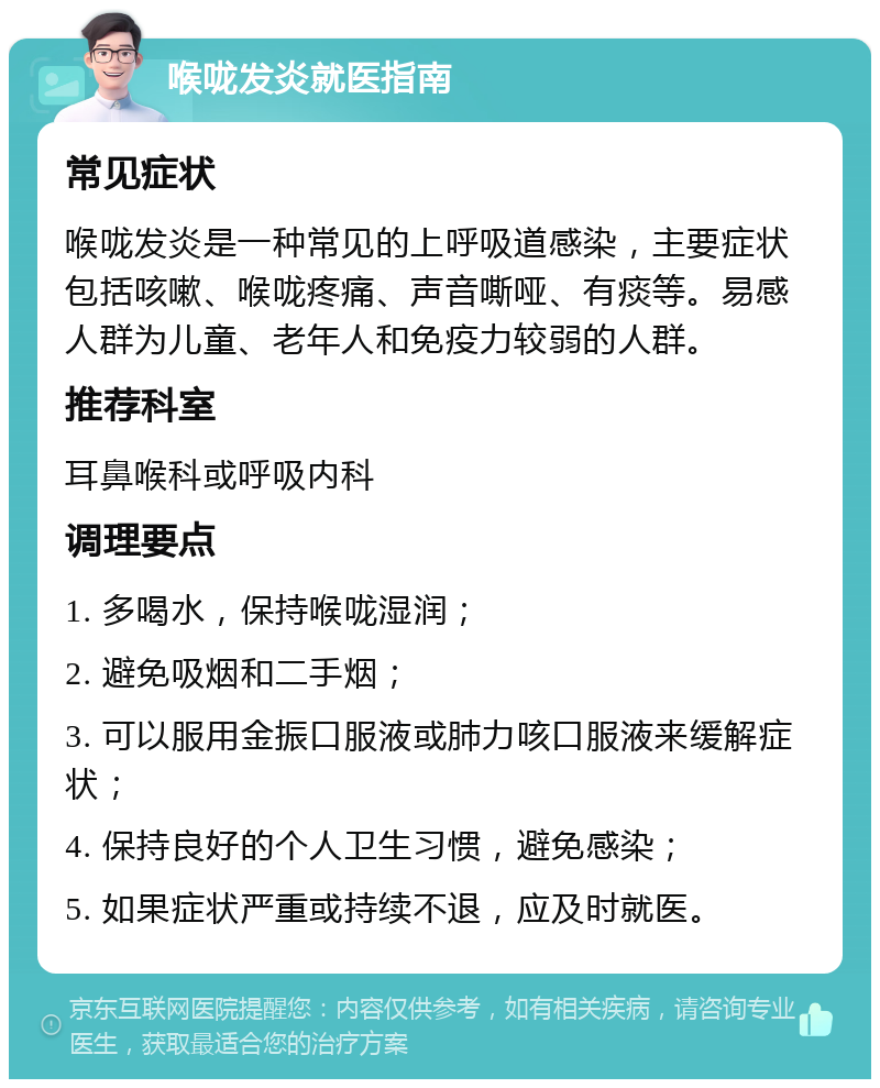 喉咙发炎就医指南 常见症状 喉咙发炎是一种常见的上呼吸道感染，主要症状包括咳嗽、喉咙疼痛、声音嘶哑、有痰等。易感人群为儿童、老年人和免疫力较弱的人群。 推荐科室 耳鼻喉科或呼吸内科 调理要点 1. 多喝水，保持喉咙湿润； 2. 避免吸烟和二手烟； 3. 可以服用金振口服液或肺力咳口服液来缓解症状； 4. 保持良好的个人卫生习惯，避免感染； 5. 如果症状严重或持续不退，应及时就医。