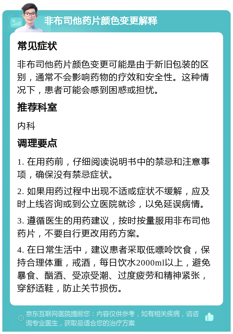 非布司他药片颜色变更解释 常见症状 非布司他药片颜色变更可能是由于新旧包装的区别，通常不会影响药物的疗效和安全性。这种情况下，患者可能会感到困惑或担忧。 推荐科室 内科 调理要点 1. 在用药前，仔细阅读说明书中的禁忌和注意事项，确保没有禁忌症状。 2. 如果用药过程中出现不适或症状不缓解，应及时上线咨询或到公立医院就诊，以免延误病情。 3. 遵循医生的用药建议，按时按量服用非布司他药片，不要自行更改用药方案。 4. 在日常生活中，建议患者采取低嘌呤饮食，保持合理体重，戒酒，每日饮水2000ml以上，避免暴食、酗酒、受凉受潮、过度疲劳和精神紧张，穿舒适鞋，防止关节损伤。