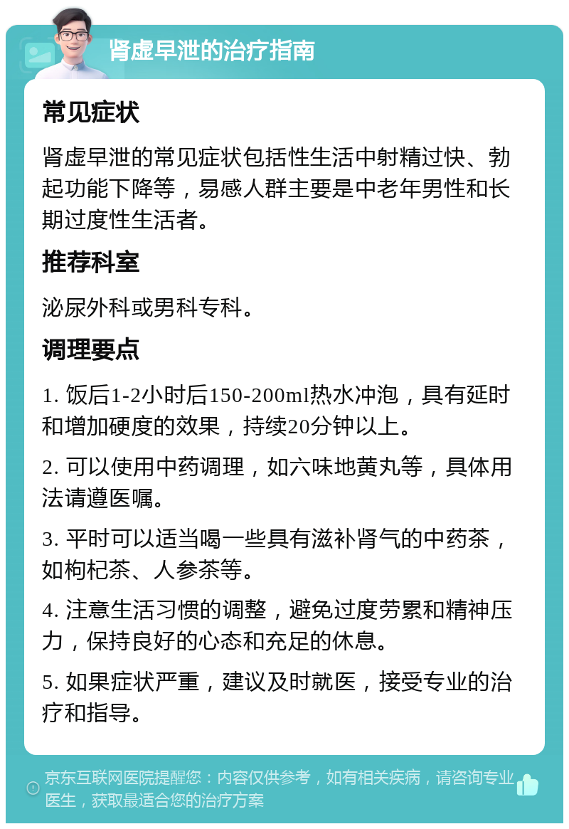 肾虚早泄的治疗指南 常见症状 肾虚早泄的常见症状包括性生活中射精过快、勃起功能下降等，易感人群主要是中老年男性和长期过度性生活者。 推荐科室 泌尿外科或男科专科。 调理要点 1. 饭后1-2小时后150-200ml热水冲泡，具有延时和增加硬度的效果，持续20分钟以上。 2. 可以使用中药调理，如六味地黄丸等，具体用法请遵医嘱。 3. 平时可以适当喝一些具有滋补肾气的中药茶，如枸杞茶、人参茶等。 4. 注意生活习惯的调整，避免过度劳累和精神压力，保持良好的心态和充足的休息。 5. 如果症状严重，建议及时就医，接受专业的治疗和指导。